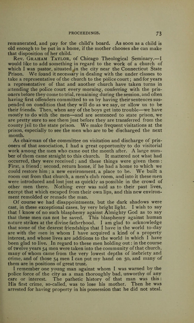 remunerated, and pay for the child’s board. As soon as a child is old enough to be put in a home, if the mother chooses she can make that disposition of her child. Rev. Gr/VHAM Taylor, of Chicago Theological Seminary.—I would like to add something in regard to the work of a church of which I was pastor, situated in the city near the Connecticut State Prison. We found it necessary in dealing with the under classes to take a representative of the church to the police court; and for years a representative of that and another church have taken turns in attending the police court every morning, conferring with the pris- oners before they come to trial, remaining during the session, and often having first offenders committed to us by having their sentences sus- pended on condition that they will do as we say, or allow us to be their friends. Then, when any of the boys get into trouble—we have mostly to do with the men—and are sentenced to state prison, we are pretty sure to see them just before they are transferred from the county jail to the state prison. We make frequent visitations at the prison, especially to see the men who are to be discharged the next month. As chairman of the committee on visitation and discharge of pris- oners of that association, I had a great opportunity to do visitorial work among the men who came out the month after. A large num- ber of them came straight to this church. It mattered not what had occurred, they were received ; and these things were given them : First, a friend; second, return home, if he had a home to which we could restore him ; a new environment, a place to be. We built a room out from that church, a men’s club room, and into it these men were introduced and lost just as quickly as possible in the crowd of other men there. Nothing ever was said as to their past lives, except that which escaped from their own lips, and this new environ- ment remolded or remade the man. Of course we had disappointments, but the dark shadows were cast, in these exceptional cases, by very bright light. I wish to say that 1 know of no such blasphemy against Almighty God as to say that these men can not be saved. This blasphemy against human nature strikes at the divine fatherhood. I am glad to acknowledge that some of the dearest friendships that I have in the world to-day are with the men in whom I have acquired a kind of a property interest, and whose lives are additions to the world in which I have been glad to live. In regard to these men holding out: in the course of twelve years 54 men were taken into the community of that church, many of whom came from the very lowest depths of inebriety and crime, and of those 54 men I can put my hand on 50, and many of them are in positions of great trust. I remember one young man against whom I was warned by the police force of the city as a man thoroughly bad, unworthy of any care or interest. The pathetic history of that man was this: His first crime, so-called, was to lose his mother. Then he was arrested for having property in his possession that he did not steal.