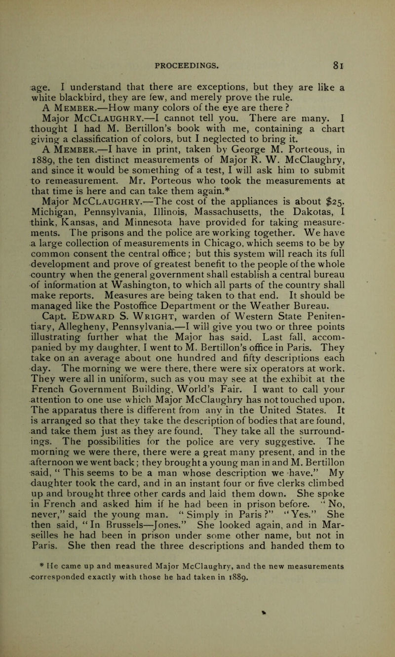 age. I understand that there are exceptions, but they are like a white blackbird, they are lew, and merely prove the rule, A Member.—How many colors of the eye are there ? Major McClaughry.—1 cannot tell you. There are many. I thought I had M. Bertillon’s book with me, containing a chart giving a classification of colors, but I neglected to bring it. A Member.—I have in print, taken by George M. Porteous, in 1889, the ten distinct measurements of Major R. W. McClaughry, and since it would be something of a test, I will ask him to submit to remeasurement. Mr. Porteous who took the measurements at that time is here and can take them again.* Major McClaughry.—The cost of the appliances is about $25. Michigan, Pennsylvania, Illinois, Massachusetts, the Dakotas, I think, Kansas, and Minnesota have provided for taking measure- ments. The prisons and the police are working together. We have a large collection of measurements in Chicago, which seems to be by common consent the central office; but this system will reach its full development and prove of greatest benefit to the people of the whole country when the general government shall establish a central bureau of information at Washington, to which all parts of the country shall make reports. Measures are being taken to that end. It should be managed like the Postoffice Department or the Weather Bureau. Capt. Edward S. Wright, warden of Western State Peniten- tiary, Allegheny, Pennsylvania.—I will give you two or three points illustrating further what the Major has said. Last fall, accom- panied by my daughter, I went to M. Bertillon’s office in Paris. They take on an average about one hundred and fifty descriptions each day. The morning we were there, there were six operators at work. They were all in uniform, such as you may see at the exhibit at the French Government Building, World’s Fair. I want to call your attention to one use which Major McClaughry has not touched upon. The apparatus there is different from any in the United States. It is arranged so that they take the description of bodies that are found, and take them just as they are found. They take all the surround- ings. The possibilities for the police are very suggestive. The morning we were there, there were a great many present, and in the afternoon we went back; they brought a young man in and M. Bertillon said, “ This seems to be a man whose description we -have.” My daughter took the card, and in an instant four or five clerks climbed up and brought three other cards and laid them down. She spoke in French and asked him if he had been in prison before. “ No, never,” said the young man. “Simply in Paris?” “Yes.” She then said, “In Brussels—^Jones.” She looked again, and in Mar- seilles he had been in prison under some other name, but not in Paris. She then read the three descriptions and handed them to * He came up and measured Major McClaughry, and the new measurements ’Corresponded exactly with those he had taken in 1889.