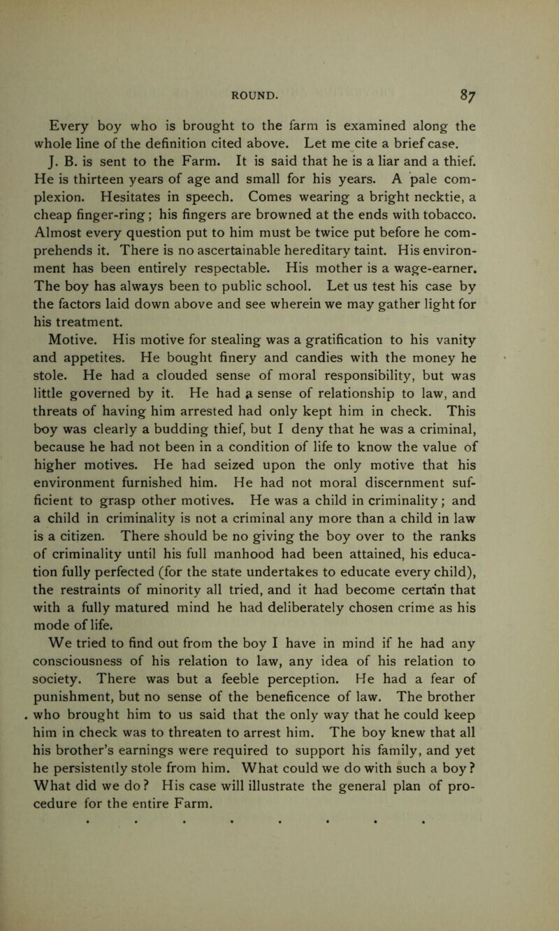 Every boy who is brought to the farm is examined along the whole line of the definition cited above. Let me cite a brief case. J. B. is sent to the Farm. It is said that he is a liar and a thief. He is thirteen years of age and small for his years. A pale com- plexion. Hesitates in speech. Comes wearing a bright necktie, a cheap finger-ring; his fingers are browned at the ends with tobacco. Almost every question put to him must be twice put before he com- prehends it. There is no ascertainable hereditary taint. His environ- ment has been entirely respectable. His mother is a wage-earner. The boy has always been to public school. Let us test his case by the factors laid down above and see wherein we may gather light for his treatment. Motive. His motive for stealing was a gratification to his vanity and appetites. He bought finery and candies with the money he stole. He had a clouded sense of moral responsibility, but was little governed by it. He had a sense of relationship to law, and threats of having him arrested had only kept him in check. This boy was clearly a budding thief, but I deny that he was a criminal, because he had not been in a condition of life to know the value of higher motives. He had seized upon the only motive that his environment furnished him. He had not moral discernment suf- ficient to grasp other motives. He was a child in criminality; and a child in criminality is not a criminal any more than a child in law is a citizen. There should be no giving the boy over to the ranks of criminality until his full manhood had been attained, his educa- tion fully perfected (for the state undertakes to educate every child), the restraints of minority all tried, and it had become certain that with a fully matured mind he had deliberately chosen crime as his mode of life. We tried to find out from the boy I have in mind if he had any consciousness of his relation to law, any idea of his relation to society. There was but a feeble perception. He had a fear of punishment, but no sense of the beneficence of law. The brother . who brought him to us said that the only way that he could keep him in check was to threaten to arrest him. The boy knew that all his brother’s earnings were required to support his family, and yet he persistently stole from him. What could we do with such a boy ? What did we do? His case will illustrate the general plan of pro- cedure for the entire Farm.