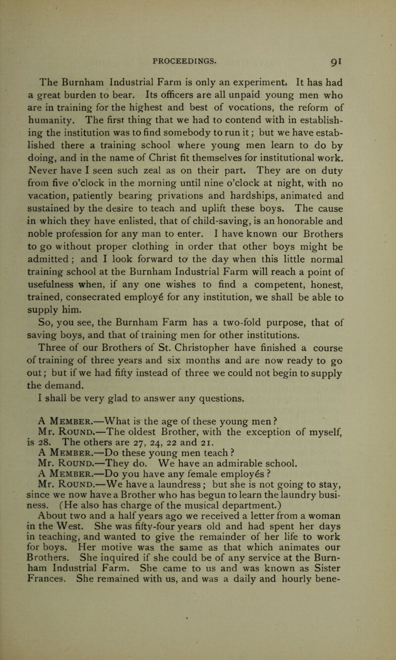 The Burnham Industrial Farm is only an experimenti It has had a great burden to bear. Its officers are all unpaid young men who are in training for the highest and best of vocations, the reform of humanity. The first thing that we had to contend with in establish- ing the institution was to find somebody to run it; but we have estab- lished there a training school where young men learn to do by doing, and in the name of Christ fit themselves for institutional work. Never have I seen such zeal as on their part. They are on duty from five o’clock in the morning until nine o’clock at night, with no vacation, patiently bearing privations and hardships, animated and sustained by the desire to teach and uplift these boys. The cause in which they have enlisted, that of child-saving, is an honorable and noble profession for any man to enter. I have known our Brothers to go without proper clothing in order that other boys might be admitted ; and I look forward ta the day when this little normal training school at the Burnham Industrial Farm will reach a point of usefulness when, if any one wishes to find a competent, honest, trained, consecrated employ^ for any institution, we shall be able to supply him. So, you see, the Burnham Farm has a two-fold purpose, that of saving boys, and that of training men for other institutions. Three of our Brothers of St. Christopher have finished a course of training of three years and six months and are now ready to go out; but if we had fifty instead of three we could not begin to supply the demand. I shall be very glad to answer any questions. A Member.—What is the age of these young men? Mr. Round.—The oldest Brother, with the exception of myself, is 28. The others are 27, 24, 22 and 21. A Member.—Do these young men teach ? Mr. Round.—They do. We have an admirable school. A Member.—Do you have any female employes ? Mr. Round.—We have a laundress; but she is not going to stay, since we now have a Brother who has begun to learn the laundry busi- ness. f He also has charge of the musical department.) About two and a half years ago we received a letter from a woman in the West. She was fifty-four years old and had spent her days in teaching, and wanted to give the remainder of her life to work for boys. Her motive was the same as that which animates our Brothers. She inquired if she could be of any service at the Burn- ham Industrial Farm. She came to us and was known as Sister Frances. She remained with us, and was a daily and hourly bene-