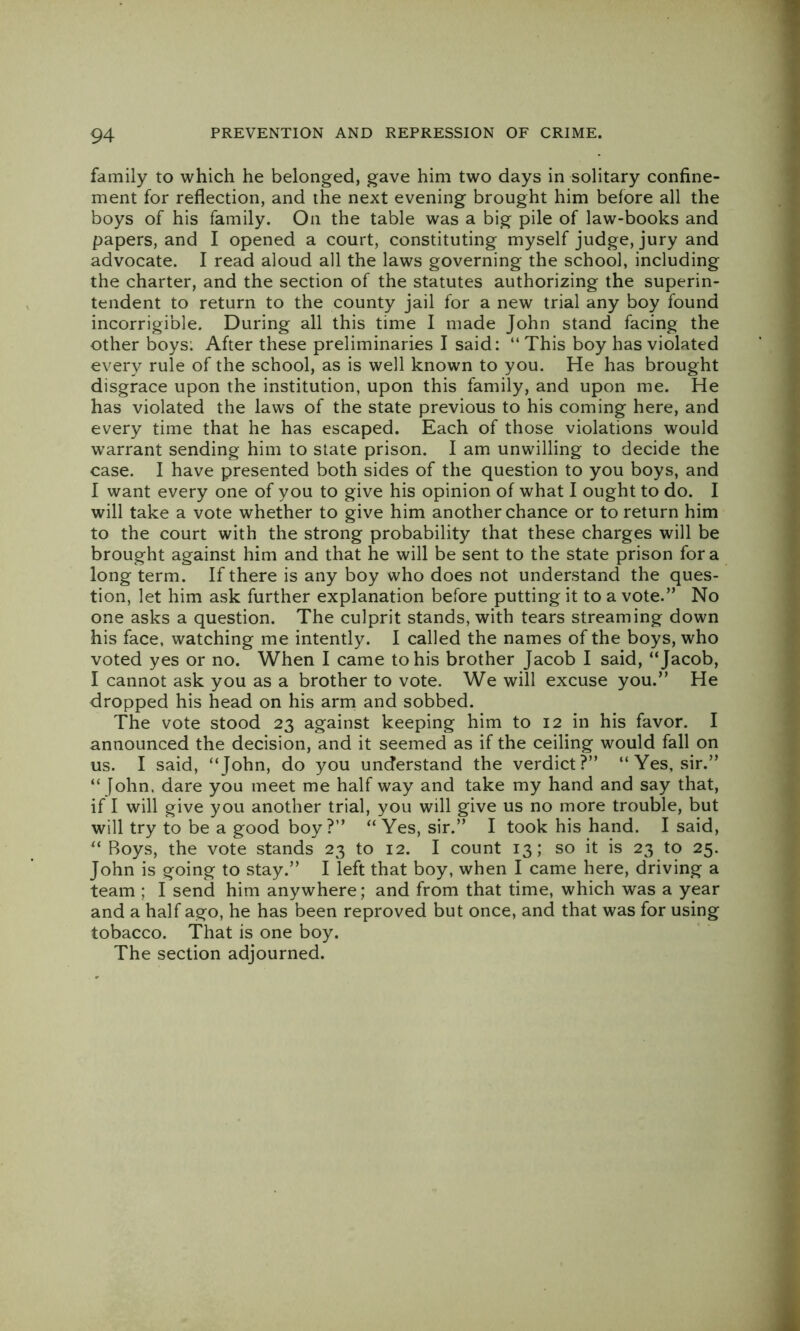 family to which he belonged, gave him two days in solitary confine- ment for reflection, and the next evening brought him before all the boys of his family. On the table was a big pile of law-books and papers, and I opened a court, constituting myself judge, jury and advocate. I read aloud all the laws governing the school, including the charter, and the section of the statutes authorizing the superin- tendent to return to the county jail for a new trial any boy found incorrigible. During all this time I made John stand facing the other boys: After these preliminaries I said: “This boy has violated every rule of the school, as is well known to you. He has brought disgrace upon the institution, upon this family, and upon me. He has violated the laws of the state previous to his coming here, and every time that he has escaped. Each of those violations would warrant sending him to state prison. I am unwilling to decide the case. I have presented both sides of the question to you boys, and I want every one of you to give his opinion of what I ought to do. I will take a vote whether to give him another chance or to return him to the court with the strong probability that these charges will be brought against him and that he will be sent to the state prison for a long term. If there is any boy who does not understand the ques- tion, let him ask further explanation before putting it to a vote.” No one asks a question. The culprit stands, with tears streaming down his face, watching me intently. I called the names of the boys, who voted yes or no. When I came to his brother Jacob I said, “Jacob, I cannot ask you as a brother to vote. We will excuse you.” He dropped his head on his arm and sobbed. The vote stood 23 against keeping him to 12 in his favor. I announced the decision, and it seemed as if the ceiling would fall on us. I said, “John, do you understand the verdict?” “Yes, sir.” “ John, dare you meet me half way and take my hand and say that, if I will give you another trial, you will give us no more trouble, but will try to be a good boy?” “Yes, sir.” I took his hand. I said, “ Boys, the vote stands 23 to 12. I count 13; so it is 23 to 25. John is going to stay.” I left that boy, when I came here, driving a team ; I send him anywhere; and from that time, which was a year and a half ago, he has been reproved but once, and that was for using tobacco. That is one boy. The section adjourned.
