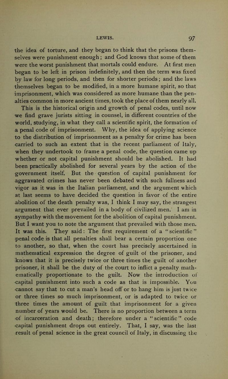 the idea of torture, and they began to think that the prisons them- selves were punishment enough; and God knows that some of them were the worst punishment that mortals could endure. At first men began to be left in prison indefinitely, and then the term was fixed by law for long periods, and then for shorter periods; and the laws themselves began to be modified, in a more humane spirit, so that imprisonment, which was considered as more humane than the pen- alties common in more ancient times, took the place of them nearly all. This is the historical origin and growth of penal codes, until now we find grave jurists sitting in counsel, in different countries of the world, studying, in what they call a scientific spirit, the formation of a penal code of imprisonment. Why, the idea of applying science to the distribution of imprisonment as a penalty for crime has been carried to such an extent that in the recent parliament of Italy, when they undertook to frame a penal code, the question came up whether or not capital punishment should be abolished. It had been practically abolished for several years by the action of the government itself. But the question of capital punishment for aggravated crimes has never been debated with such fullness and vigor as it was in the Italian parliament, and the argument which at last seems to have decided the question in favor of the entire abolition of the death penalty was, I think I may say, the strangest argument that ever prevailed in a body of civilized men.' I am in sympathy with the movement for the abolition of capital punishment. But I want you to note the argument that prevailed with those men. It was this. They said: The first requirement of a “ scientific ” penal code is that all penalties shall bear a certain proportion one to another, so that, when the court has precisely ascertained in mathematical expression the degree of guilt of the prisoner, and knows that it is precisely twice or three times the guilt of another prisoner, it shall be the duty of the court to inflict a penalty math- ematically proportionate to the guilt. Now the introduction of ■capital punishment into such a code as that is impossible. You cannot say that to cut a man’s head off or to hang him is just tw ice or three times so much imprisonment, or is adapted to twice or three times the amount of guilt that imprisonment for a given number of years would be. There is no proportion between a term of incarceration and death; therefore under a “ scientific ” code capital punishment drops out entirely. That, I say, was the last xesult of penal science in the great council of Italy, in discussing the