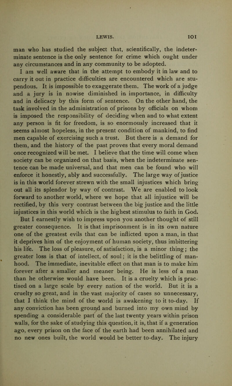 man who has studied the subject that, scientifically, the indeter- minate sentence is the only sentence for crime which ought under any circumstances and in any community to be adopted. I am well aware that in the attempt to embody it in law and to carry it out in practice difficulties are encountered which are stu- pendous. It is impossible to exaggerate them. The work of a judge and a jury is in nowise diminished in importance, in difficulty and in delicacy by this form of sentence. On the other hand, the task involved in the administration of prisons by officials on whom is imposed the responsibility of deciding when and to what extent any person is fit for freedom, is so enormously increased that it seems almost hopeless, in the present condition of mankind, to find men capable of exercising such a trust. But there is a demand for them, and the history of the past proves that every moral demand once recognized wdll be met. I believe that the time will come when society can be organized on that basis, when the indeterminate sen- tence can be made universal, and that men can be found who will enforce it honestly, ably and successfully. The large way of justice is in this world forever strewn with the small injustices which bring out all its splendor by way of contrast. We are enabled to look forward to another world, where we hope that all injustice will be rectified, by this very contrast between the big justice and the little injustices in this world which is the highest stimulus to faith in God. But I earnestly wish to impress upon you another thought of still greater consequence. It is that imprisonment is in its own nature one of the greatest evils that can be inflicted upon a man, in that it deprives him of the enjoyment of human society, thus imbittering his life. The loss of pleasure, of satisfaction, is a minor thing; the greater loss is that of intellect, of soul; it is the belittling of man- hood. The immediate, inevitable effect on that man is to make him forever after a smaller and meaner being. He is less of a man than he otherwise would have been. It is a cruelty which is prac- tised on a large scale by every nation of the world. But it is a cruelty so great, and in the vast majority of cases so unnecessary, that I think the mind of the world is awakening to it to-day. If any conviction has been ground and burned into my own mind by spending a considerable part of the last twenty years within prison v/alls, for the sake of studying this question, it is, that if a generation ago, every prison on the face of the earth had been annihilated and no new ones built, the world would be better to-day. The injury