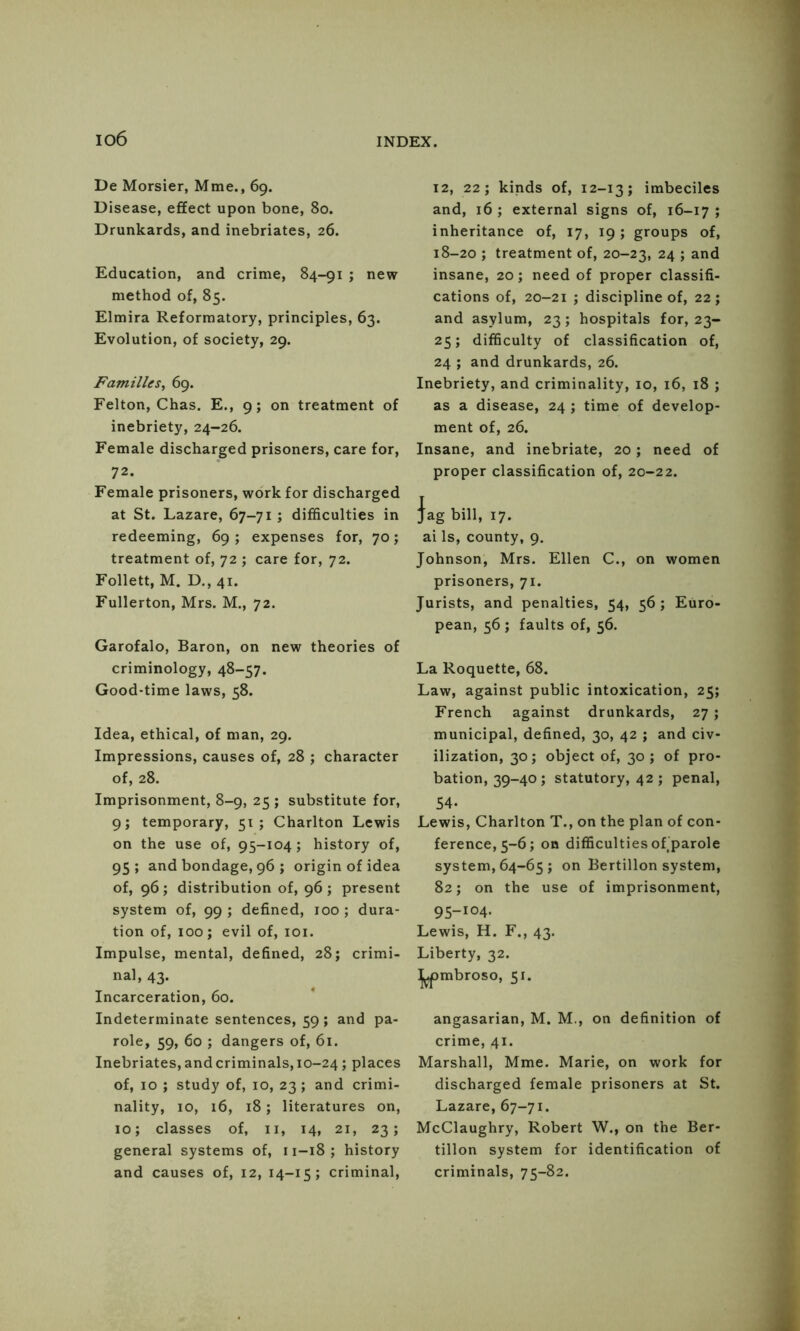 io6 De Morsier, Mme., 69. Disease, effect upon bone, 80. Drunkards, and inebriates, 26. Education, and crime, 84-91 ; new method of, 85. Elmira Reformatory, principles, 63. Evolution, of society, 29. Families^ 69. Felton, Chas. E., 9; on treatment of inebriety, 24-26. Female discharged prisoners, care for, 72. Female prisoners, work for discharged at St. Lazare, 67-71 ; difficulties in redeeming, 69; expenses for, 70; treatment of, 72 ; care for, 72. Follett, M. D., 41. Fullerton, Mrs. M., 72. Garofalo, Baron, on new theories of criminology, 48-57. Good-time laws, 58. Idea, ethical, of man, 29. Impressions, causes of, 28 ; character of, 28. Imprisonment, 8-9, 25 ; substitute for, 9; temporary, 51; Charlton Lewis on the use of, 95-104 ; history of, 95; and bondage, 96 ; origin of idea of, 96; distribution of, 96; present system of, 99 ; defined, 100 ; dura- tion of, 100; evil of, loi. Impulse, mental, defined, 28; crimi- nal, 43. Incarceration, 60. Indeterminate sentences, 59; and pa- role, 59, 60 ; dangers of, 61. Inebriates, and criminals, 10-24; places of, 10 ; study of, 10, 23 ; and crimi- nality, 10, 16, 18; literatures on, 10; classes of, ii, 14, 21, 23; general systems of, 11-18; history and causes of, 12, 14-15; criminal. 12, 22; kinds of, 12-13; imbeciles and, 16 ; external signs of, 16-17 ; inheritance of, 17, 19; groups of, 18-20 ; treatment of, 20-23, 24 ; and insane, 20; need of proper classifi- cations of, 20-21 ; discipline of, 22; and asylum, 23 ; hospitals for, 23- 25; difficulty of classification of, 24 ; and drunkards, 26. Inebriety, and criminality, 10, 16, 18 ; as a disease, 24 ; time of develop- ment of, 26. Insane, and inebriate, 20; need of proper classification of, 20-22. }ag bill, 17. ai Is, county, 9. Johnson, Mrs. Ellen C., on women prisoners, 71. Jurists, and penalties, 54, 56; Euro- pean, 56 ; faults of, 56. La Roquette, 68. Law, against public intoxication, 25; French against drunkards, 27 ; municipal, defined, 30, 42 ; and civ- ilization, 30; object of, 30; of pro- bation, 39-40; statutory, 42; penal, 54. Lewis, Charlton T., on the plan of con- ference, 5-6; on difficulties of'parole system, 64-65 ; on Bertillon system, 82; on the use of imprisonment, 95-104. Lewis, H. F., 43. Liberty, 32. ^mbroso, 51. angasarian, M. M., on definition of crime, 41. Marshall, Mme. Marie, on work for discharged female prisoners at St. Lazare, 67-71. McClaughry, Robert W., on the Ber- tillon system for identification of criminals, 75-82.