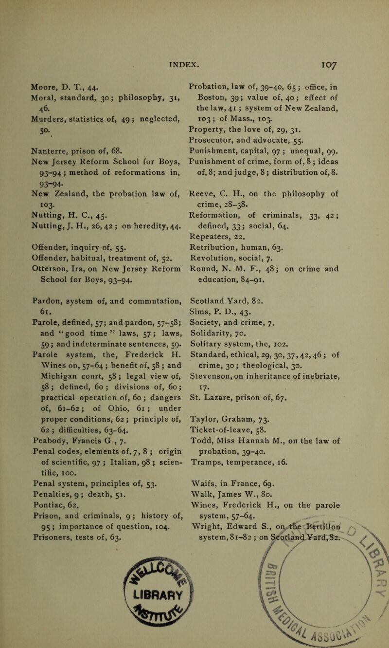 Moore, D. T., 44. Moral, standard, 30; philosophy, 31, 46. Murders, statistics of, 49; neglected, 50. Nanterre, prison of, 68. New Jersey Reform School for Boys, 93-94; method of reformations in, 93-94. New Zealand, the probation law of, 103. Nutting, H. C., 45. Nutting, J. H., 26, 42 ; on heredity, 44. Offender, inquiry of, 55. Offender, habitual, treatment of, 52. Otterson, Ira, on New Jersey Reform School for Boys, 93-94. Probation, law of, 39-40, 65 ; office, in Boston, 39; value of, 40; effect of the law, 41 ; system of New Zealand, 103 ; of Mass., 103. Property, the love of, 29, 31. Prosecutor, and advocate, 55. Punishment, capital, 97 ; unequal, 99. Punishment of crime, form of, 8 ; ideas of, 8; and judge, 8; distribution of, 8. Reeve, C. H., on the philosophy of crime, 28-38. Reformation, of criminals, 33, 42; defined, 33; social, 64. Repeaters, 22. Retribution, human, 63. Revolution, social, 7. Round, N. M. F., 48; on crime and education, 84-91. Pardon, system of, and commutation, 61. Parole, defined, 57; and pardon, 57-58; and “good time” laws, 57; laws, 59; and indeterminate sentences, 59. Parole system, the, Frederick H. Wines on, 57-64 ; benefit of, 58 ; and Michigan court, 58; legal view of, 58; defined, 60; divisions of, 60; practical operation of, 60 ; dangers of, 61-62; of Ohio, 61; under proper conditions, 62 ; principle of, 62 ; difficulties, 63-64. Peabody, Francis G., 7. Penal codes, elements of, 7, 8 ; origin of scientific, 97 ; Italian, 98 ; scien- tific, 100. Penal system, principles of, 53. Penalties, 9; death, 51. Pontiac, 62. Prison, and criminals, 9 ; history of, 95 ; importance of question, 104. Prisoners, tests of, 63. Scotland Yard, 82. Sims, P. D., 43. Society, and crime, 7. Solidarity, 70. Solitary system, the, 102. Standard, ethical, 29, 30, 37,42,46 ; of crime, 30 ; theological, 30. Stevenson, on inheritance of inebriate, 17. St. Lazare, prison of, 67. Taylor, Graham, 73. Ticket-of-leave, 58. Todd, Miss Hannah M., on the law of probation, 39-40. Tramps, temperance, 16. Waifs, in France, 69. Walk, James W., 80. Wines, Frederick H., on the parole system, 57-64. Wright, Edward S., oq.^tEe’^^tillon system, 81-82 ; on 1^6tla»i¥afdVS2v' LIBRARY /iSSuOV^