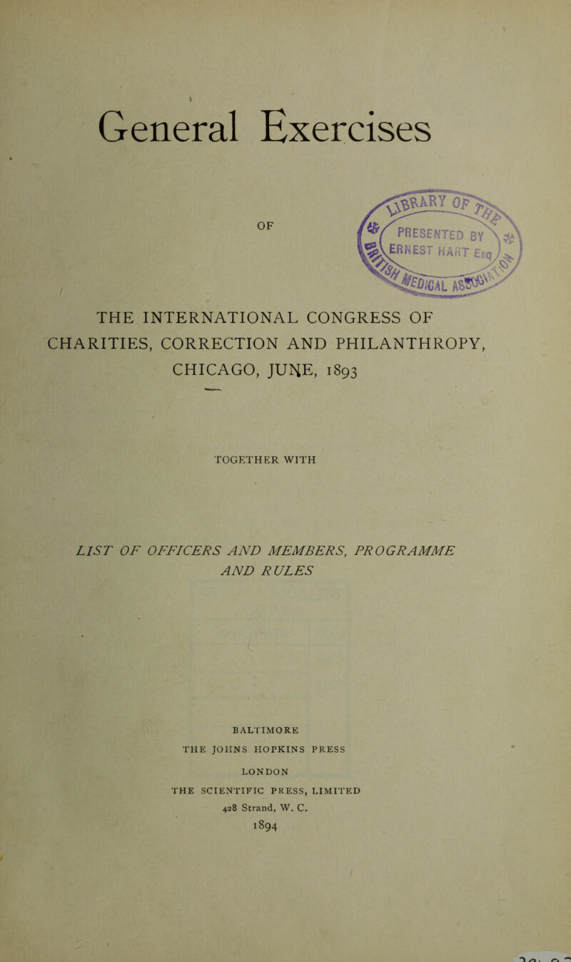 General Exercises ^Ikyo? OF V presented ERNEST BY HART Esq THE INTERNATIONAL CONGRESS OF CHARITIES, CORRECTION AND PHILANTHROPY, CHICAGO, JUNE, 1893 TOGETHER WITH LIST OF OFFICERS AND MEMBERS, PROGRAMME AND RULES BALTIMORE THE JOHNS HOPKINS PRESS LONDON THE SCIENTIFIC PRESS, LIMITED 428 Strand, W. C. 1894