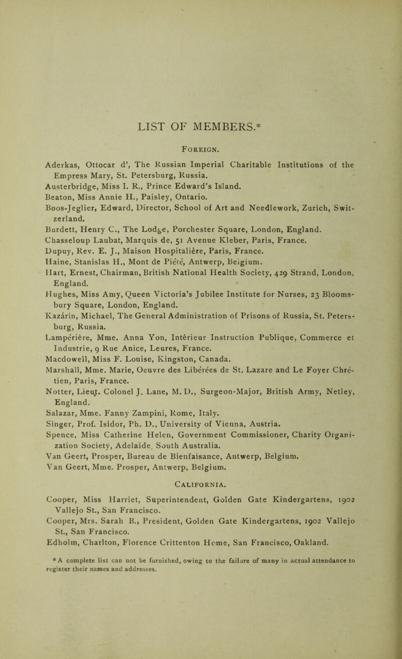 LIST OF MEMBERS.* Foreign. Aderkas, Ottocar d’, The Russian Imperial Charitable Institutions of the Empress Mary, St. Petersburg, Russia. Austerbridge, Miss I. R., Prince Edward’s Island. Beaton, Miss Annie H., Paisley, Ontario. Boos-Jeglier, Edward, Director, School of Art and Needlework, Zurich, Swit- zerland. Burdett, Henry C., The Lodge, Porchester Square, London, England. Chasseloup Laubat, Marquis de, 51 Avenue Kleber, Paris, France. Dupuy, Rev. E. J., Maison Hospitaliere, Paris, France. Haine, Stanislas H., Mont de Piete, Antwerp, Belgium. Hart, Ernest, Chairman, British National Health Society, 429 Strand, London, England. Hughes, Miss Amy, Queen Victoria’s Jubilee Institute for Nurses, 23 Blooms- bury Square, London, England. Kazarin, Michael, The General Administration of Prisons^of Russia, St. Peters- burg, Russia. Lamperiere, Mme. Anna Yon, Interieur Instruction Publique, Commerce et Industrie, 9 Rue Anice, Leures, France. Macdowell, Miss F. Louise, Kingston, Canada. Marshall, Mme. Marie, Oeuvre des Liberees de St. Lazare and Le Foyer Chre- tien, Paris, France. Notter, LieuJ. Colonel J. Lane, M. D., Surgeon-Major, British Army, Netley, England. Salazar, Mme. Fanny Zampini, Rome, Italy. Singer, Prof. Isidor, Ph. D., University of Vienna, Austria. Spence, Miss Catherine Helen, Government Commissioner, Charity Organi- zation Society, Adelaide, South Australia. Van Geert, Prosper, Bureau de Bienfaisance, Antwerp, Belgium. Van Geert, Mme. Prosper, Antwerp, Belgium. California. Cooper, Miss Harriet, Superintendent, Golden Gate Kindergartens, 1902 Vallejo St., San Francisco. Cooper, Mrs. Sarah B., President, Golden Gate Kindergartens, 1902 Vallejo St., San Francisco. Edholm, Charlton, Florence Crittenton Heme, San P'rancisco, Oakland. *A complete list can not be furnished, owing to th.e failure of many in actual attendance to register their names and addresses.