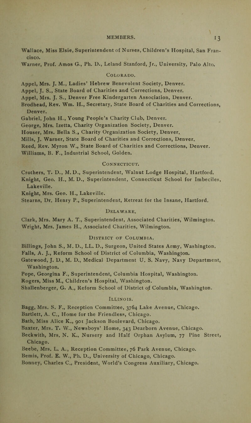 Wallace, Miss Elsie, Superintendent of Nurses, Children’s Hospital, San Fran- cisco. Warner, Prof. Amos G., Ph. D., Leland Stanford, Jr., University, Palo Alto. Colorado. Appel, Mrs. J. M., Ladies’ Hebrew Benevolent Society, Denver. Appel, J. S., State Board of Charities and Corrections, Denver. Appel, Mrs. J. S., Denver Free Kindergarten Association, Denver. Brodhead, Rev. Wm. H., Secretary, State Board of Charities and Corrections, Denver. Gabriel, John H., Young People’s Charity Club, Denver. George, Mrs. Izetta, Charity Organization Society, Denver. Houser, Mrs. Bella S., Charity Organization Society, Denver. Mills, J. Warner, State Board of Charities and Corrections, Denver. Reed, Rev. Myron W., State Board of Charities and Corrections, Denver. Williams, B. F., Industrial School, Golden. Connecticut. Crothers, T. D., M. D., Superintendent, Walnut Lodge Hospital, Hartford. Knight, Geo. H., M. D., Superintendent, Connecticut School for Imbeciles, Lakeville. Knight, Mrs. Geo. H., Lakeville. Stearns, Dr. Henry P., Superintendent, Retreat for the Insane, Hartford. Delaware. Clark, Mrs. Mary A. T., Superintendent, Associated Charities, Wilmington. Wright, Mrs. James H., Associated Charities, Wilmington. District of Columbia. Billings, John S., M. D., LL. D., Surgeon, United States Army, Washington. Falls, A. J., Reform School of District of Columbia, Washington. Gatewood, J. D., M. D., Medical Department U. S. Navy, Navy Department, Washington. Pope, Georgina F., Superintendent, Columbia Hospital, Washington. Rogers, Miss M., Children’s Hospital, Washington. Shallenberger, G. A., Reform School of District of Columbia, Washington. Illinois. Bagg, Mrs. S. F., Reception Committee, 3764 Lake Avenue, Chicago. Bartlett, A. C., Home for the Friendless, Chicago. Bath, Miss Alice K., 901 Jackson Boulevard, Chicago. Baxter, Mrs. T. W., Newsboys’ Home, 343 Dearborn Avenue, Chicago. Beckwith, Mrs. N. K., Nursery and Half Orphan Asylum, 77 Pine Street, Chicago. Beebe, Mrs. L. A., Reception Committee, 76 Park Avenue, Chicago. Bemis, Prof. E. W., Ph. D., University of Chicago, Chicago. Bonney, Charles C., President, World’s Congress Auxiliary, Chicago.