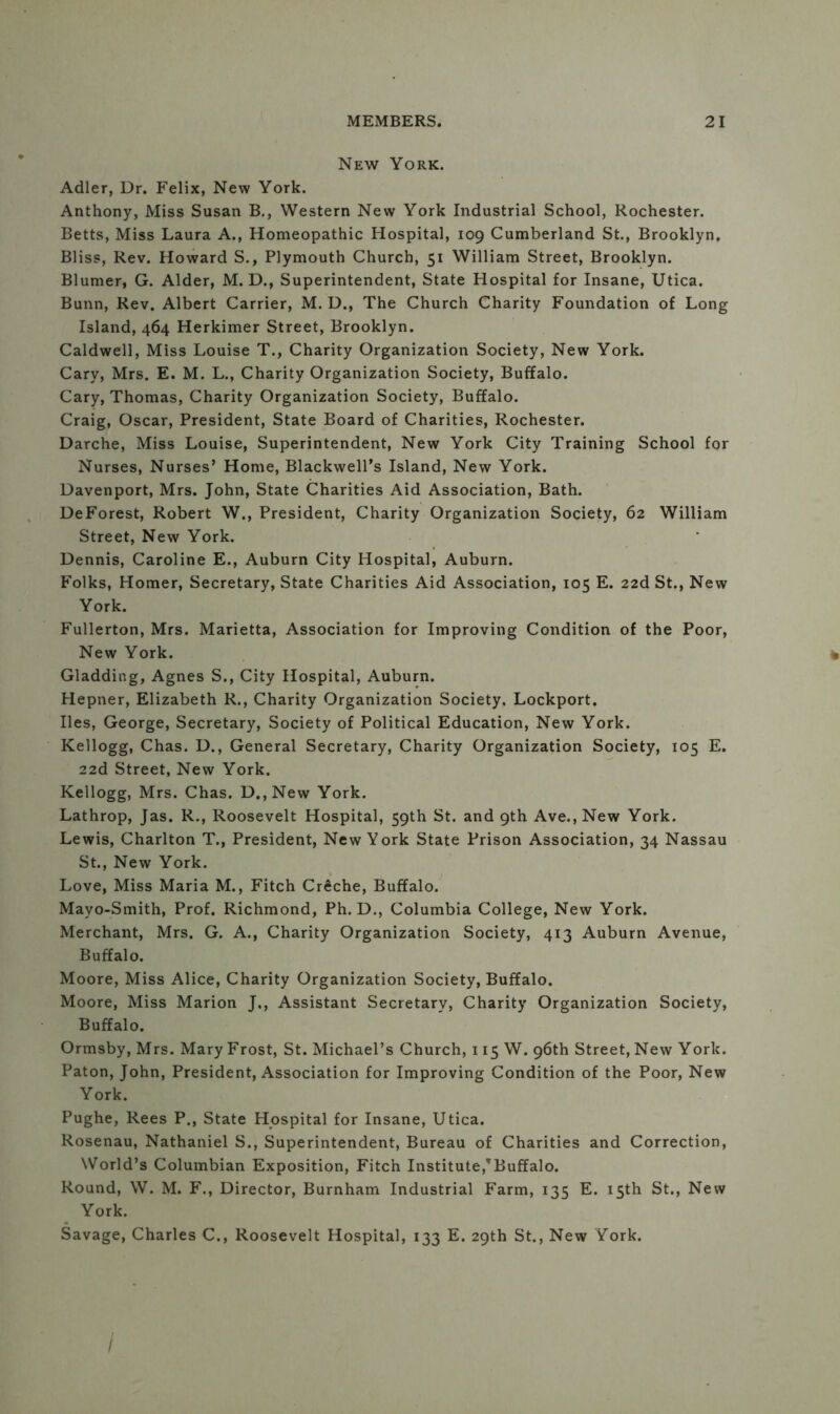 New York. Adler, Dr. Felix, New York. Anthony, Miss Susan B., Western New York Industrial School, Rochester. Betts, Miss Laura A., Homeopathic Hospital, 109 Cumberland St., Brooklyn. Bliss, Rev. Howard S., Plymouth Church, 51 William Street, Brooklyn. Blumer, G. Alder, M. D., Superintendent, State Hospital for Insane, Utica. Bunn, Rev. Albert Carrier, M. D., The Church Charity Foundation of Long Island, 464 Herkimer Street, Brooklyn. Caldwell, Miss Louise T., Charity Organization Society, New York. Cary, Mrs. E. M. L., Charity Organization Society, Buffalo. Cary, Thomas, Charity Organization Society, Buffalo. Craig, Oscar, President, State Board of Charities, Rochester. Darche, Miss Louise, Superintendent, New York City Training School for Nurses, Nurses’ Home, Blackwell’s Island, New York. Davenport, Mrs. John, State Charities Aid Association, Bath. DeForest, Robert W., President, Charity Organization Society, 62 William Street, New York. Dennis, Caroline E., Auburn City Hospital, Auburn. Folks, Homer, Secretary, State Charities Aid Association, 105 E. 22d St., New York. Fullerton, Mrs. Marietta, Association for Improving Condition of the Poor, New York. Gladding, Agnes S., City Hospital, Auburn. Hepner, Elizabeth R., Charity Organization Society, Lockport. lies, George, Secretary, Society of Political Education, New York. Kellogg, Chas. D., General Secretary, Charity Organization Society, 105 E. 22d Street, New York. Kellogg, Mrs. Chas. D.,New York. Lathrop, Jas. R., Roosevelt Hospital, 59th St. and 9th Ave.,New York. Lewis, Charlton T., President, New York State Prison Association, 34 Nassau St., New York. Love, Miss Maria M., Fitch CrSche, Buffalo. Mayo-Smith, Prof. Richmond, Ph. D., Columbia College, New York. Merchant, Mrs. G. A., Charity Organization Society, 413 Auburn Avenue, Buffalo. Moore, Miss Alice, Charity Organization Society, Buffalo. Moore, Miss Marion J., Assistant Secretary, Charity Organization Society, Buffalo. Ormsby, Mrs. Mary Frost, St. Michael’s Church, 115 W. 96th Street, New York. Paton, John, President, Association for Improving Condition of the Poor, New York. Pughe, Rees P., State Hospital for Insane, Utica. Rosenau, Nathaniel S., Superintendent, Bureau of Charities and Correction, World’s Columbian Exposition, Fitch Institute,’Buffalo. Round, W. M. F., Director, Burnham Industrial Farm, 135 E. 15th St., New York. Savage, Charles C., Roosevelt Hospital, 133 E. 29th St., New York. /