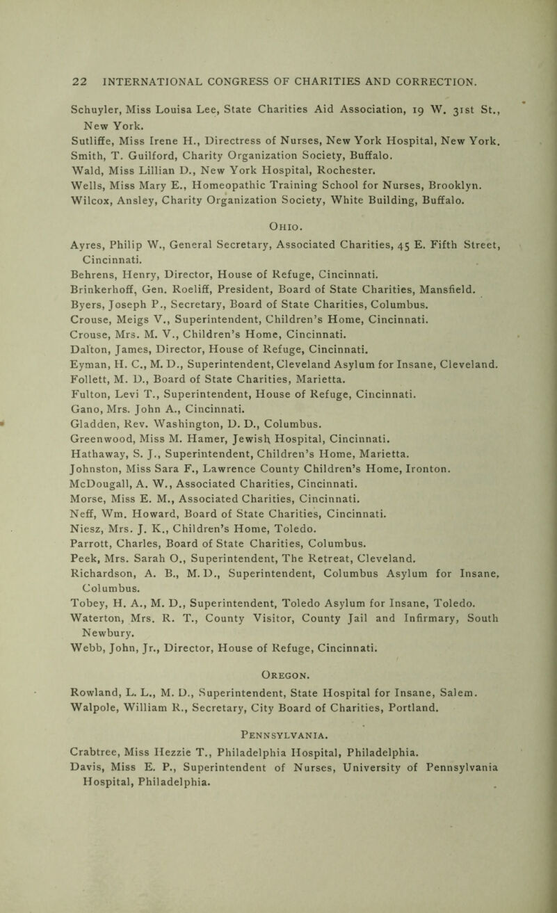 Schuyler, Miss Louisa Lee, State Charities Aid Association, 19 W. 31st St., New York. Sutliffe, Miss Irene H., Directress of Nurses, New York Hospital, New York. Smith, T. Guilford, Charity Organization Society, Buffalo. Wald, Miss Lillian D., New York Hospital, Rochester. Wells, Miss Mary E., Homeopathic Training School for Nurses, Brooklyn. Wilcox, Ansley, Charity Organization Society, White Building, Buffalo. Ohio. Ayres, Philip W., General Secretary, Associated Charities, 45 E. Fifth Street, Cincinnati. Behrens, Henry, Director, House of Refuge, Cincinnati. Brinkerhoff, Gen. Roeliff, President, Board of State Charities, Mansfield. Byers, Joseph P., Secretary, Board of State Charities, Columbus. Crouse, Meigs V., Superintendent, Children’s Home, Cincinnati. Crouse, Mrs. M. V., Children’s Home, Cincinnati. Dalton, James, Director, House of Refuge, Cincinnati. Eyman, H. C., M. D., Superintendent, Cleveland Asylum for Insane, Cleveland. Follett, M. D., Board of State Charities, Marietta. Fulton, Levi T., Superintendent, House of Refuge, Cincinnati. Gano, Mrs. John A., Cincinnati. Gladden, Rev. Washington, D. D., Columbus. Greenwood, Miss M. Hamer, Jewish Hospital, Cincinnati. Hathaway, S. J., Superintendent, Children’s Home, Marietta. Johnston, Miss Sara F., Lawrence County Children’s Home, Ironton. McDougall, A. W., Associated Charities, Cincinnati. Morse, Miss E. M., Associated Charities, Cincinnati. Neff, Wm. Howard, Board of State Charities, Cincinnati. Niesz, Mrs. J. K., Children’s Home, Toledo. Parrott, Charles, Board of State Charities, Columbus. Peek, Mrs. Sarah O., Superintendent, The Retreat, Cleveland. Richardson, A. B., M. D., Superintendent, Columbus Asylum for Insane, Columbus. Tobey, H. A., M. D., Superintendent, Toledo Asylum for Insane, Toledo. Waterton, Mrs. R. T., County Visitor, County Jail and Infirmary, South Newbury. Webb, John, Jr., Director, House of Refuge, Cincinnati. Oregon. Rowland, L. L., M. D., Superintendent, State Hospital for Insane, Salem. Walpole, William R., Secretary, City Board of Charities, Portland. Pennsylvania. Crabtree, Miss Hezzie T., Philadelphia Hospital, Philadelphia. Davis, Miss E. P., Superintendent of Nurses, University of Pennsylvania Hospital, Philadelphia.