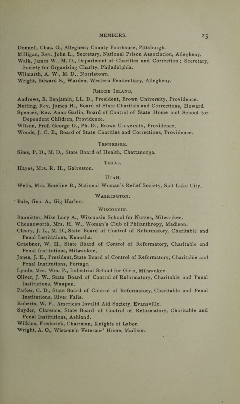 Donnell, Chas. G., Allegheny County Poorhouse, Pittsburgh. Milligan, Rev. John L., Secretary, National Prison Association, Allegheny. Walk, James W., M. D., Department of Charities and Correction ; Secretary, Society for Organizing Charity, Philadelphia. Wilmarth, A. W., M. D., Norristown. Wright, Edward S., Warden, Western Penitentiary, Allegheny. Rhode Island. Andrews, E. Benjamin, LL. D., President, Brown University, Providence. Nutting, Rev. James H., Board of State Charities and Corrections, Howard. Spencer, Rev. Anna Garlin, Board of Control of State Home and School for Dependent Children, Providence. Wilson, Prof. George G., Ph.D., Brown University, Providence. Woods, J. C. B., Board of State Charities and Corrections, Providence. Tennessee. Sims, P. D., M. D., State Board of Health, Chattanooga. Texas. Hayes, Mrs. R. H., Galveston. Utah. Wells, Mrs. Emeline B., National Woman’s Relief Society, Salt Lake City. Washington. ' Bale, Geo. A., Gig Harbor. Wisconsin. Bannister, Miss Lucy A., Wisconsin School for Nurses, Milwaukee. Chenneworth, Mrs. H. W., Woman’s Club of Philanthropy, Madison. Cleary, J. L., M. D., State Board of Control of Reformatory, Charitable and Penal Institutions, Kenosha. Graebner, W. H., State Board of Control of Reformatory, Charitable and Penal Institutions, Milwaukee. Jones, J. E., President, State Board of Control of Reformatory, Charitable and Penal Institutions, Portage. Lynde, Mrs. Wm. P., Industrial School for Girls, Milwaukee. Oliver, J. W., State Board of Control of Reformatory, Charitable and Penal Institutions, Waupun. Parker, C. D., State Board of Control of Reformatory, Charitable and Penal Institutions, River Falls. Roberts, W. P., American Invalid Aid Society, Evansville. Snyder, Clarence, State Board of Control of Reformatory, Charitable and Penal Institutions, Ashland. Wilkins, Frederick, Chairman, Knights of Labor. Wright, A. O., Wisconsin Veterans’ Home, Madison.