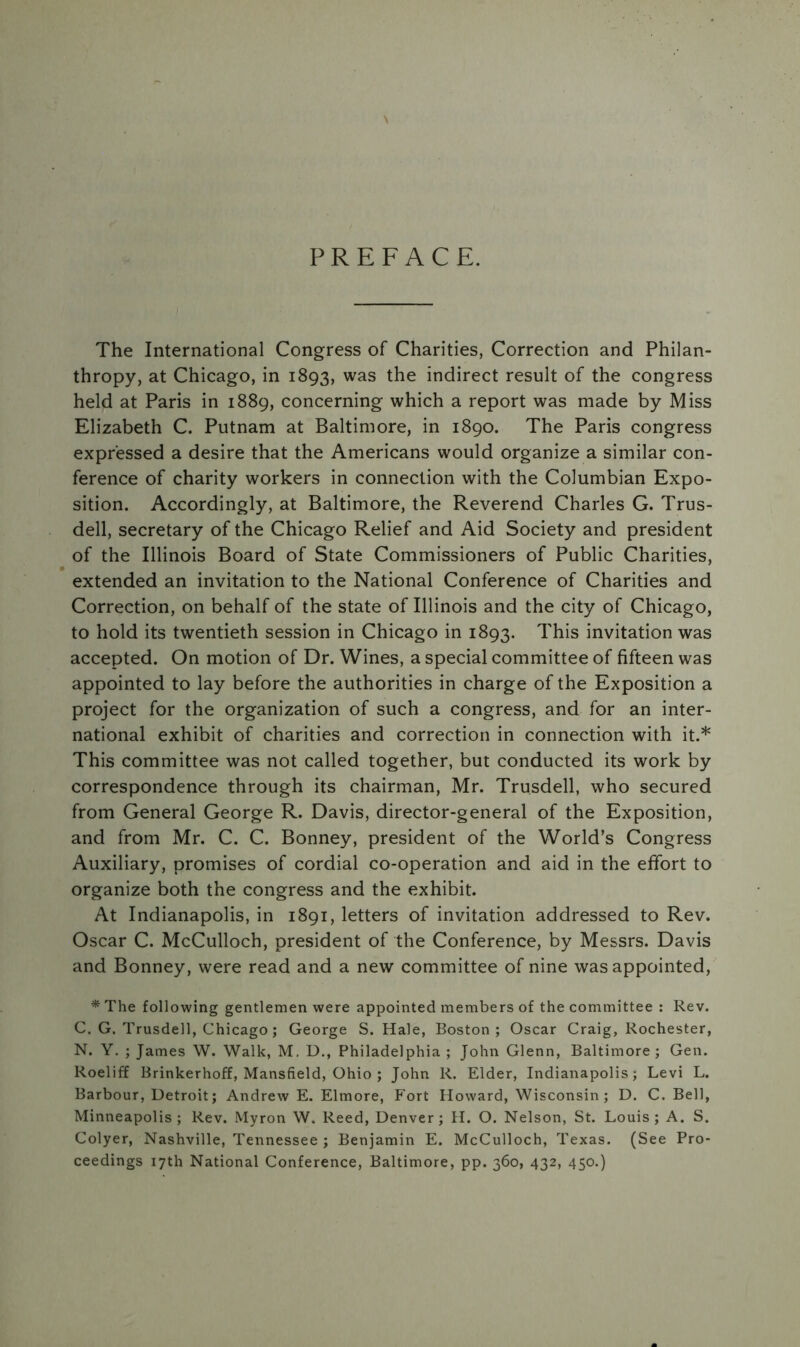 PREFACE. The International Congress of Charities, Correction and Philan- thropy, at Chicago, in 1893, was the indirect result of the congress held at Paris in 1889, concerning which a report was made by Miss Elizabeth C. Putnam at Baltimore, in 1890. The Paris congress expressed a desire that the Americans would organize a similar con- ference of charity workers in connection with the Columbian Expo- sition. Accordingly, at Baltimore, the Reverend Charles G. Trus- dell, secretary of the Chicago Relief and Aid Society and president of the Illinois Board of State Commissioners of Public Charities, extended an invitation to the National Conference of Charities and Correction, on behalf of the state of Illinois and the city of Chicago, to hold its twentieth session in Chicago in 1893. This invitation was accepted. On motion of Dr. Wines, a special committee of fifteen was appointed to lay before the authorities in charge of the Exposition a project for the organization of such a congress, and for an inter- national exhibit of charities and correction in connection with it.* This committee was not called together, but conducted its work by correspondence through its chairman, Mr. Tru.sdell, who secured from General George R. Davis, director-general of the Exposition, and from Mr. C. C. Bonney, president of the World’s Congress Auxiliary, promises of cordial co-operation and aid in the effort to organize both the congress and the exhibit. At Indianapolis, in 1891, letters of invitation addressed to Rev. Oscar C. McCulloch, president of the Conference, by Messrs. Davis and Bonney, were read and a new committee of nine was appointed, * The following gentlemen were appointed members of the committee : Rev. C. G. Trusdell, Chicago; George S. Hale, Boston; Oscar Craig, Rochester, N. Y. ; James W. Walk, M. D., Philadelphia ; John Glenn, Baltimore ; Gen. Roeliff Brinkerhoff, Mansfield, Ohio ; John R. Elder, Indianapolis; Levi L. Barbour, Detroit; Andrew E. Elmore, Fort Howard, Wisconsin; D. C. Bell, Minneapolis; Rev. Myron W. Reed, Denver; H. O. Nelson, St. Louis; A. S. Colyer, Nashville, Tennessee ; Benjamin E. McCulloch, Texas. (See Pro- ceedings 17th National Conference, Baltimore, pp. 360, 432, 450.)