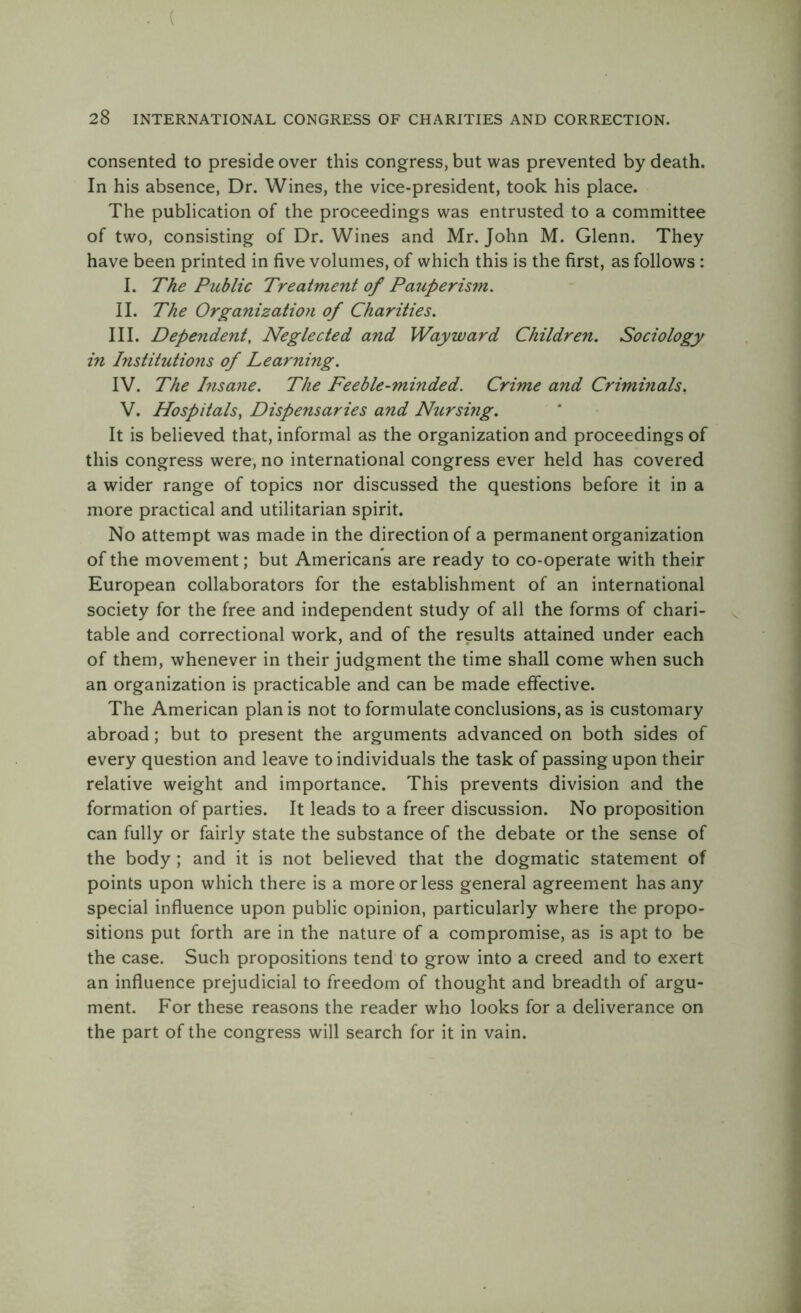 consented to preside over this congress, but was prevented by death. In his absence, Dr. Wines, the vice-president, took his place. The publication of the proceedings was entrusted to a committee of two, consisting of Dr. Wines and Mr. John M. Glenn. They have been printed in five volumes, of which this is the first, as follows : I. The Public Treatment of Pauperism. II. The Organization of Charities. III. Dependent, Neglected and Wayward Children. Sociology in Institutions of Learning. IV. The Insane. The Feeble-minded. Crime and Criminals. V. Hospitals, Dispensaries and Nursing. It is believed that, informal as the organization and proceedings of this congress were, no international congress ever held has covered a wider range of topics nor discussed the questions before it in a more practical and utilitarian spirit. No attempt was made in the direction of a permanent organization of the movement; but Americans are ready to co-operate with their European collaborators for the establishment of an international society for the free and independent study of all the forms of chari- table and correctional work, and of the results attained under each of them, whenever in their judgment the time shall come when such an organization is practicable and can be made effective. The American plan is not to formulate conclusions, as is customary abroad; but to present the arguments advanced on both sides of every question and leave to individuals the task of passing upon their relative weight and importance. This prevents division and the formation of parties. It leads to a freer discussion. No proposition can fully or fairly state the substance of the debate or the sense of the body; and it is not believed that the dogmatic statement of points upon which there is a more or less general agreement has any special influence upon public opinion, particularly where the propo- sitions put forth are in the nature of a compromise, as is apt to be the case. Such propositions tend to grow into a creed and to exert an influence prejudicial to freedom of thought and breadth of argu- ment. For these reasons the reader who looks for a deliverance on the part of the congress will search for it in vain.