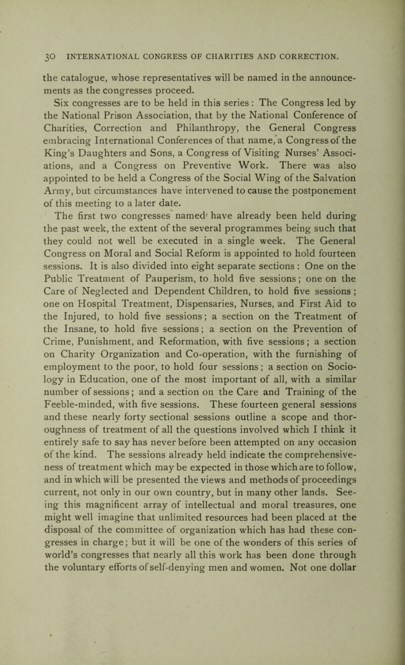 the catalogue, whose representatives will be named in the announce- ments as the congresses proceed. Six congresses are to be held in this series : The Congress led by the National Prison Association, that by the National Conference of Charities, Correction and Philanthropy, the General Congress embracing International Conferences of that name, a Congress of the King’s Daughters and Sons, a Congress of Visiting Nurses’ Associ- ations, and a Congress on Preventive Work. There was also appointed to be held a Congress of the Social Wing of the Salvation Army, but circumstances have intervened to cause the postponement of this meeting to a later date. The first two congresses named' have already been held during the past week, the extent of the several programmes being such that they could not well be executed in a single week. The General Congress on Moral and Social Reform is appointed to hold fourteen sessions. It is also divided into eight separate sections : One on the Public Treatment of Pauperism, to hold five sessions; one on the Care of Neglected and Dependent Children, to hold five sessions ; one on Hospital Treatment, Dispensaries, Nurses, and First Aid to the Injured, to hold five sessions; a section on the Treatment of the Insane, to hold five sessions; a section on the Prevention of Crime, Punishment, and Reformation, with five sessions; a section on Charity Organization and Co-operation, with the furnishing of employment to the poor, to hold four sessions; a section on Socio- logy in Education, one of the most important of all, with a similar number of sessions ; and a section on the Care and Training of the Feeble-minded, with five sessions. These fourteen general sessions and these nearly forty sectional sessions outline a scope and thor- oughness of treatment of all the questions involved which I think it entirely safe to say has never before been attempted on any occasion of the kind. The sessions already held indicate the comprehensive- ness of treatment which may be expected in those which are to follow, and in which will be presented the views and methods of proceedings current, not only in our own country, but in many other lands. See- ing this magnificent array of intellectual and moral treasures, one might well imagine that unlimited resources had been placed at the disposal of the committee of organization which has had these con- gresses in charge; but it will be one of the wonders of this series of world’s congresses that nearly all this work has been done through the voluntary efforts of self-denying men and women. Not one dollar