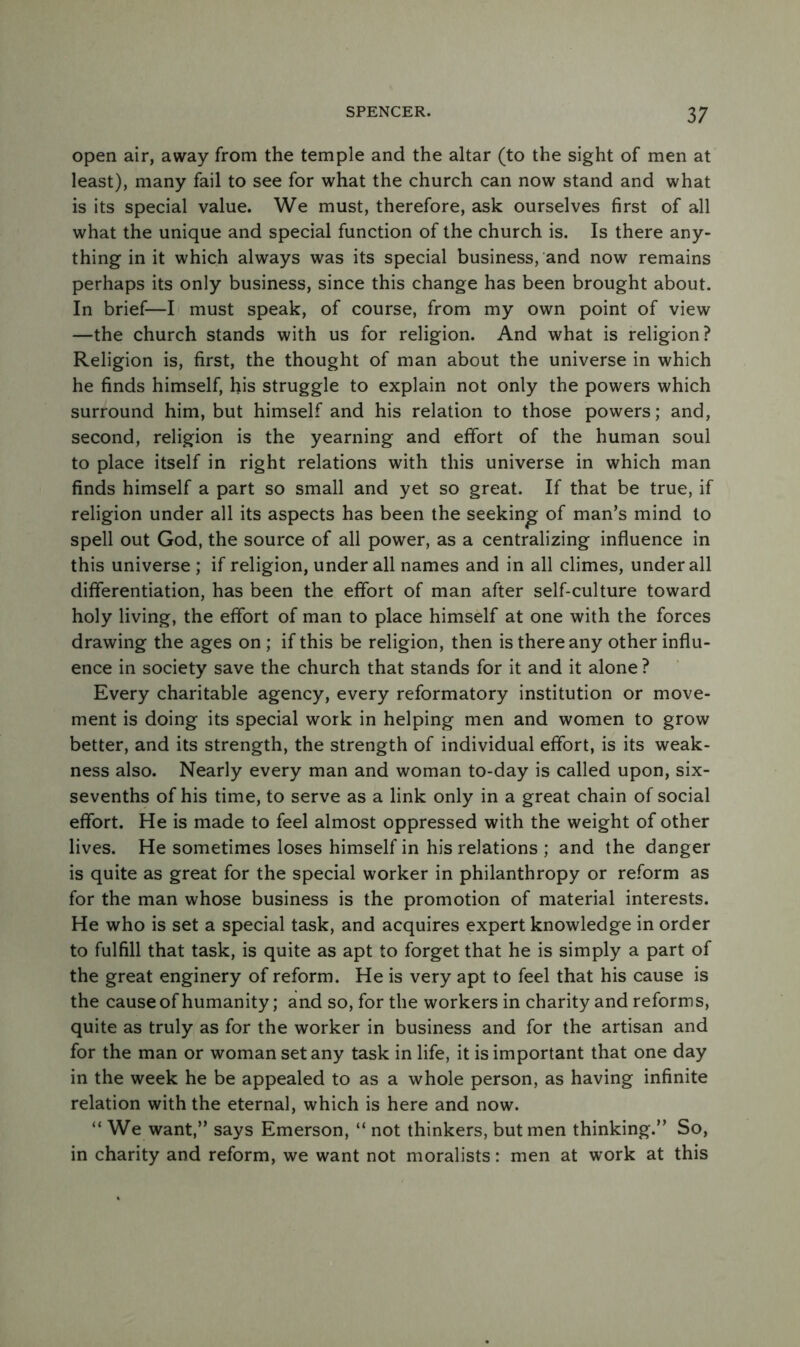 3 ; open air, away from the temple and the altar (to the sight of men at least), many fail to see for what the church can now stand and what is its special value. We must, therefore, ask ourselves first of all what the unique and special function of the church is. Is there any- thing in it which always was its special business, and now remains perhaps its only business, since this change has been brought about. In brief—I must speak, of course, from my own point of view —the church stands with us for religion. And what is religion? Religion is, first, the thought of man about the universe in which he finds himself, his struggle to explain not only the powers which surround him, but himself and his relation to those powers; and, second, religion is the yearning and effort of the human soul to place itself in right relations with this universe in which man finds himself a part so small and yet so great. If that be true, if religion under all its aspects has been the seeking of man’s mind to spell out God, the source of all power, as a centralizing influence in this universe ; if religion, under all names and in all climes, under all differentiation, has been the effort of man after self-culture toward holy living, the effort of man to place himself at one with the forces drawing the ages on ; if this be religion, then is there any other influ- ence in society save the church that stands for it and it alone ? Every charitable agency, every reformatory institution or move- ment is doing its special work in helping men and women to grow better, and its strength, the strength of individual effort, is its weak- ness also. Nearly every man and woman to-day is called upon, six- sevenths of his time, to serve as a link only in a great chain of social effort. He is made to feel almost oppressed with the weight of other lives. He sometimes loses himself in his relations ; and the danger is quite as great for the special worker in philanthropy or reform as for the man whose business is the promotion of material interests. He who is set a special task, and acquires expert knowledge in order to fulfill that task, is quite as apt to forget that he is simply a part of the great enginery of reform. He is very apt to feel that his cause is the cause of humanity; and so, for the workers in charity and reforms, quite as truly as for the worker in business and for the artisan and for the man or woman set any task in life, it is important that one day in the week he be appealed to as a whole person, as having infinite relation with the eternal, which is here and now. “ We want,” says Emerson, “ not thinkers, but men thinking.” So, in charity and reform, we want not moralists: men at work at this