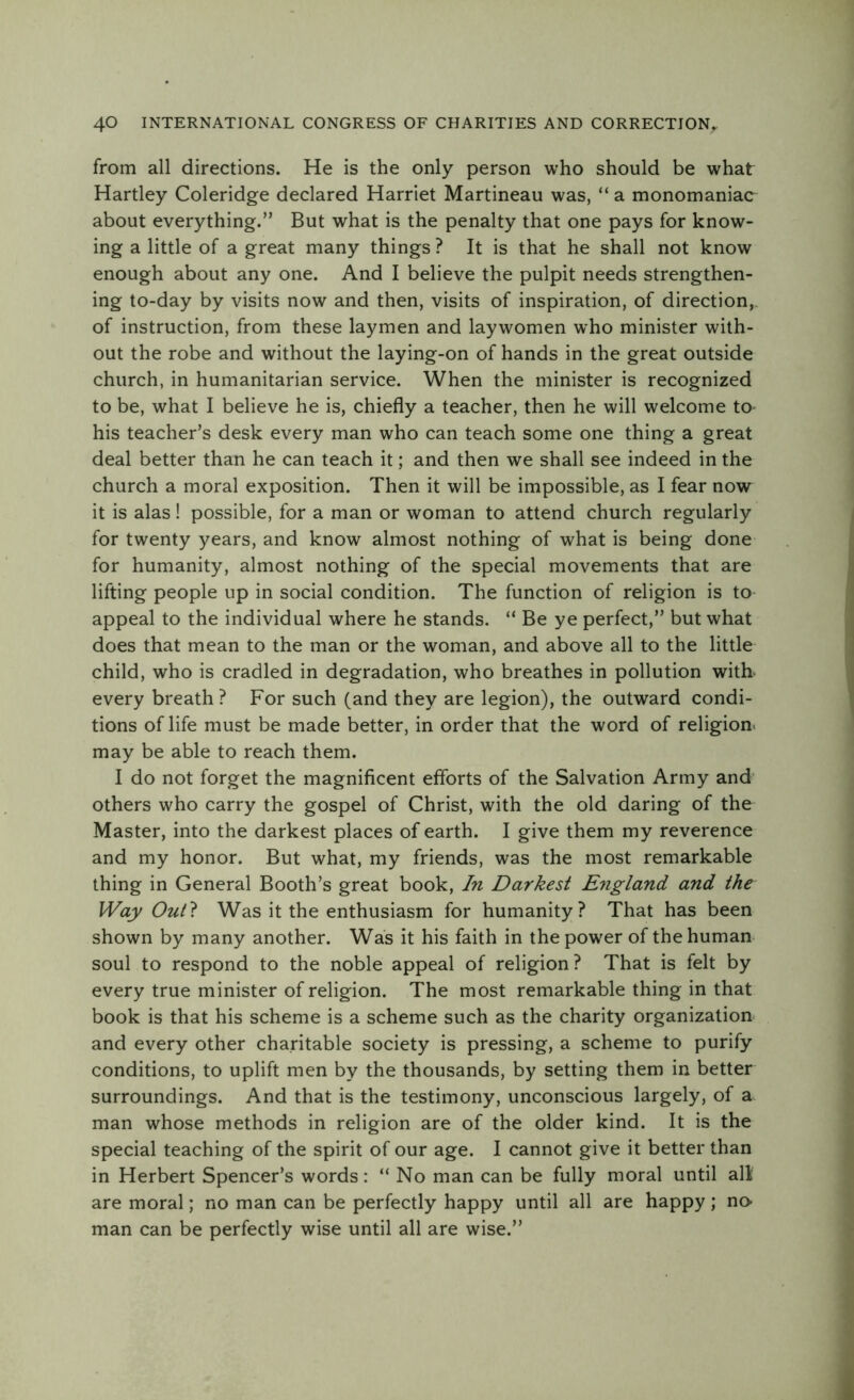 from all directions. He is the only person who should be what Hartley Coleridge declared Harriet Martineau was, “ a monomaniac about everything.” But what is the penalty that one pays for know- ing a little of a great many things ? It is that he shall not know enough about any one. And I believe the pulpit needs strengthen- ing to-day by visits now and then, visits of inspiration, of direction,, of instruction, from these laymen and laywomen who minister with- out the robe and without the laying-on of hands in the great outside church, in humanitarian service. When the minister is recognized to be, what I believe he is, chiefly a teacher, then he will welcome to- his teacher’s desk every man who can teach some one thing a great deal better than he can teach it; and then we shall see indeed in the church a moral exposition. Then it will be impossible, as I fear now it is alas ! possible, for a man or woman to attend church regularly for twenty years, and know almost nothing of what is being done for humanity, almost nothing of the special movements that are lifting people up in social condition. The function of religion is to appeal to the individual where he stands. “ Be ye perfect,” but what does that mean to the man or the woman, and above all to the little child, who is cradled in degradation, who breathes in pollution with- every breath? For such (and they are legion), the outward condi- tions of life must be made better, in order that the word of religion, may be able to reach them. I do not forget the magnificent efforts of the Salvation Army and others who carry the gospel of Christ, with the old daring of the Master, into the darkest places of earth. I give them my reverence and my honor. But what, my friends, was the most remarkable thing in General Booth’s great book, In Darkest England and the Way OuD Was it the enthusiasm for humanity? That has been shown by many another. Was it his faith in the power of the human soul to respond to the noble appeal of religion? That is felt by every true minister of religion. The most remarkable thing in that book is that his scheme is a scheme such as the charity organization and every other charitable society is pressing, a scheme to purify conditions, to uplift men by the thousands, by setting them in better surroundings. And that is the testimony, unconscious largely, of a man whose methods in religion are of the older kind. It is the special teaching of the spirit of our age. I cannot give it better than in Herbert Spencer’s words : “ No man can be fully moral until all are moral; no man can be perfectly happy until all are happy ; no- man can be perfectly wise until all are wise.”