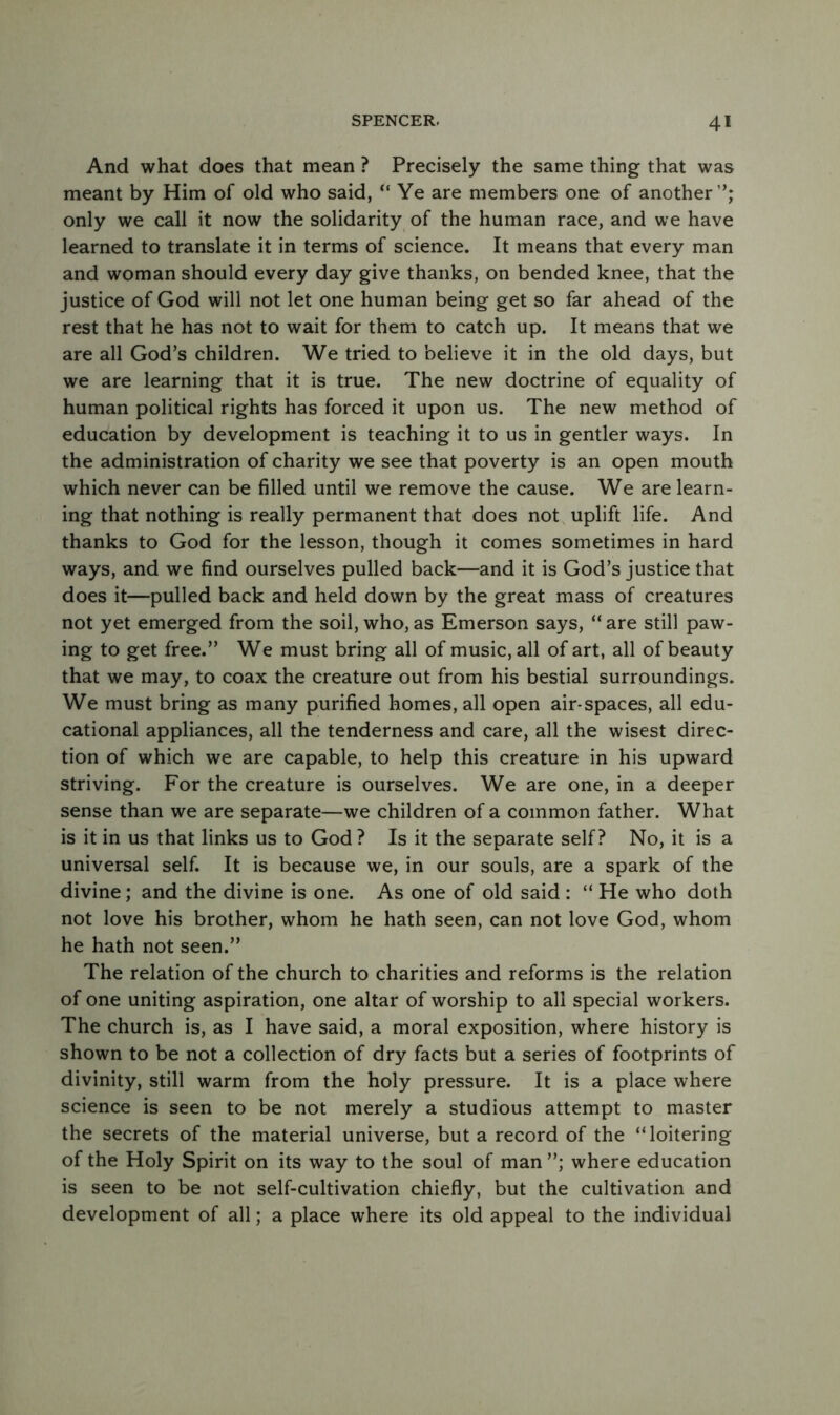 And what does that mean ? Precisely the same thing that was meant by Him of old who said, “ Ye are members one of another ’; only we call it now the solidarity of the human race, and we have learned to translate it in terms of science. It means that every man and woman should every day give thanks, on bended knee, that the justice of God will not let one human being get so far ahead of the rest that he has not to wait for them to catch up. It means that we are all God’s children. We tried to believe it in the old days, but we are learning that it is true. The new doctrine of equality of human political rights has forced it upon us. The new method of education by development is teaching it to us in gentler ways. In the administration of charity we see that poverty is an open mouth which never can be filled until we remove the cause. We are learn- ing that nothing is really permanent that does not uplift life. And thanks to God for the lesson, though it comes sometimes in hard ways, and we find ourselves pulled back—and it is God’s justice that does it—pulled back and held down by the great mass of creatures not yet emerged from the soil, who, as Emerson says, “ are still paw- ing to get free.” We must bring all of music, all of art, all of beauty that we may, to coax the creature out from his bestial surroundings. We must bring as many purified homes, all open air-spaces, all edu- cational appliances, all the tenderness and care, all the wisest direc- tion of which we are capable, to help this creature in his upward striving. For the creature is ourselves. We are one, in a deeper sense than we are separate—we children of a common father. What is it in us that links us to God ? Is it the separate self? No, it is a universal self. It is because we, in our souls, are a spark of the divine; and the divine is one. As one of old said : “ He who doth not love his brother, whom he hath seen, can not love God, whom he hath not seen.” The relation of the church to charities and reforms is the relation of one uniting aspiration, one altar of worship to all special workers. The church is, as I have said, a moral exposition, where history is shown to be not a collection of dry facts but a series of footprints of divinity, still warm from the holy pressure. It is a place where science is seen to be not merely a studious attempt to master the secrets of the material universe, but a record of the “loitering of the Holy Spirit on its way to the soul of man ”; where education is seen to be not self-cultivation chiefly, but the cultivation and development of all; a place where its old appeal to the individual