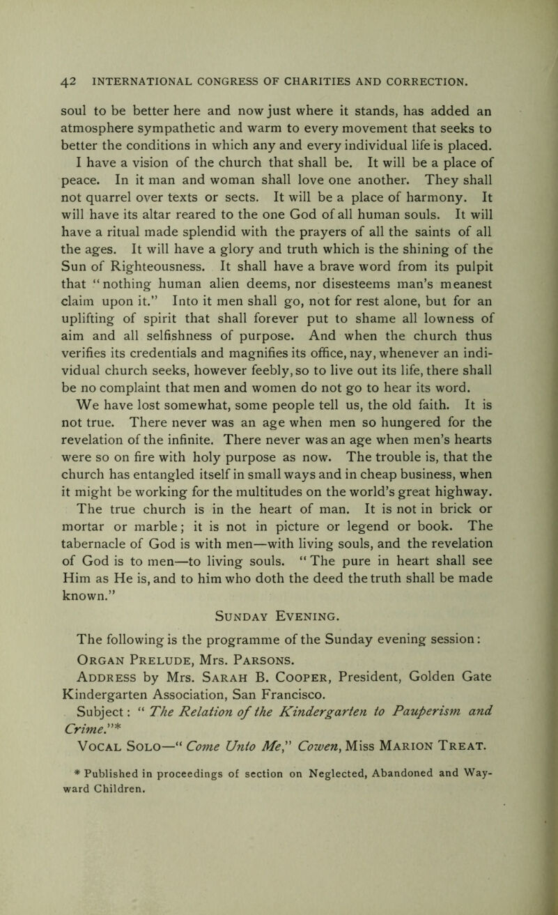 soul to be better here and now just where it stands, has added an atmosphere sympathetic and warm to every movement that seeks to better the conditions in which any and every individual life is placed. I have a vision of the church that shall be. It will be a place of peace. In it man and woman shall love one another. They shall not quarrel over texts or sects. It will be a place of harmony. It will have its altar reared to the one God of all human souls. It will have a ritual made splendid with the prayers of all the saints of all the ages. It will have a glory and truth which is the shining of the Sun of Righteousness. It shall have a brave word from its pulpit that “nothing human alien deems, nor disesteems man’s meanest claim upon it.” Into it men shall go, not for rest alone, but for an uplifting of spirit that shall forever put to shame all lowness of aim and all selfishness of purpose. And when the church thus verifies its credentials and magnifies its office, nay, whenever an indi- vidual church seeks, however feebly, so to live out its life, there shall be no complaint that men and women do not go to hear its word. We have lost somewhat, some people tell us, the old faith. It is not true. There never was an age when men so hungered for the revelation of the infinite. There never was an age when men’s hearts were so on fire with holy purpose as now. The trouble is, that the church has entangled itself in small ways and in cheap business, when it might be working for the multitudes on the world’s great highway. The true church is in the heart of man. It is not in brick or mortar or marble; it is not in picture or legend or book. The tabernacle of God is with men—with living souls, and the revelation of God is to men—to living souls. “ The pure in heart shall see Him as He is, and to him who doth the deed the truth shall be made known.” Sunday Evening. The following is the programme of the Sunday evening session: Organ Prelude, Mrs. Parsons. Address by Mrs. Sarah B. Cooper, President, Golden Gate Kindergarten Association, San Francisco. Subject: “ The Relation of the Kindergarten to Pauperism and Crime Vocal Solo—“ Come Unto Me,” Cowen, Miss Marion Treat. * Published in proceedings of section on Neglected, Abandoned and Way- ward Children.