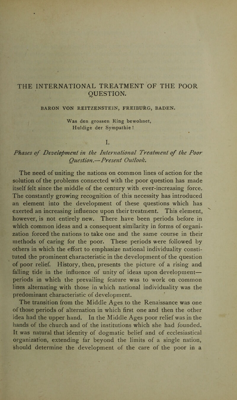 THE INTERNATIONAL TREATMENT OF THE POOR QUESTION. BARON VON REITZENSTEIN, FREIBURG, BADEN. Was den grossen Ring bewohnet, Huldige der Sympathie ! I. Phases of Development in the International Treatment of the Poor Question.—Present Outlook. The need of uniting the nations on common lines of action for the solution of the problems connected with the poor question has made itself felt since the middle of the century with ever-increasing force. The constantly growing recognition of this necessity has introduced an element into the development of these questions which has exerted an increasing influence upon their treatment. This element, however, is not entirely new. There have been periods before in which common ideas and a consequent similarity in forms of organi- zation forced the nations to take one and the same course in their methods of caring for the poor. These periods were followed by others in which the effort to emphasize national individuality consti- tuted the prominent characteristic in the development of the question of poor relief. History, then, presents the picture of a rising and falling tide in the influence of unity of ideas upon development— periods in which the prevailing feature was to work on common lines alternating with those in which national individuality was the predominant characteristic of development. The transition from the Middle Ages to the Renaissance was one of those periods of alternation in which first one and then the other idea had the upper hand. In the Middle Ages poor relief was in the hands of the church and of the institutions which she had founded. It was natural that identity of dogmatic belief and of ecclesiastical organization, extending far beyond the limits of a single nation, should determine the development of the care of the poor in a