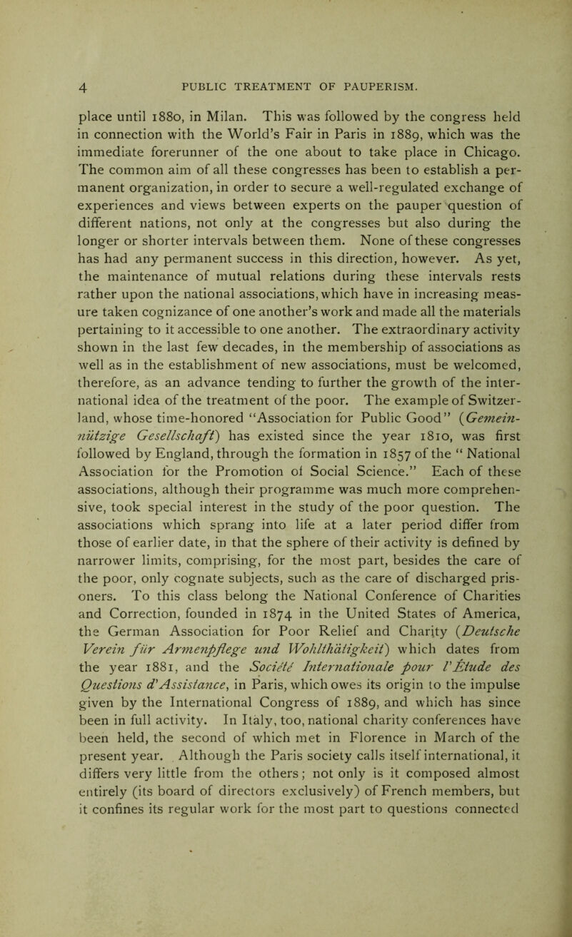 place until 1880, in Milan. This was followed by the congress held in connection with the World’s Fair in Paris in 1889, which was the immediate forerunner of the one about to take place in Chicago. The common aim of all these congresses has been to establish a per- manent organization, in order to secure a well-regulated exchange of experiences and views between experts on the pauper question of different nations, not only at the congresses but also during the longer or shorter intervals between them. None of these congresses has had any permanent success in this direction, however. As yet, the maintenance of mutual relations during these intervals rests rather upon the national associations, which have in increasing meas- ure taken cognizance of one another’s work and made all the materials pertaining to it accessible to one another. The extraordinary activity shown in the last few decades, in the membership of associations as well as in the establishment of new associations, must be welcomed, therefore, as an advance tending to further the growth of the inter- national idea of the treatment of the poor. The example of Switzer- land, whose time-honored “Association for Public Good” (Gemein- ?iutzige Gesellschaft) has existed since the year 1810, was first followed by England, through the formation in 1857 of the “ National Association for the Promotion of Social Science.” Each of these associations, although their programme was much more comprehen- sive, took special interest in the study of the poor question. The associations which sprang into life at a later period differ from those of earlier date, in that the sphere of their activity is defined by narrower limits, comprising, for the most part, besides the care of the poor, only cognate subjects, such as the care of discharged pris- oners. To this class belong the National Conference of Charities and Correction, founded in 1874 in the United States of America, the German Association for Poor Relief and Charity (Deutsche Verein fur Armenpflege und Wohlthatigkeit') which dates from the year 1881, and the Societe Internationale pour VEtude des Questions d'Assistance, in Paris, which owes its origin to the impulse given by the International Congress of 1889, and which has since been in full activity. In Italy, too, national charity conferences have been held, the second of which met in Florence in March of the present year. Although the Paris society calls itself international, it differs very little from the others; not only is it composed almost entirely (its board of directors exclusively) of French members, but it confines its regular work for the most part to questions connected