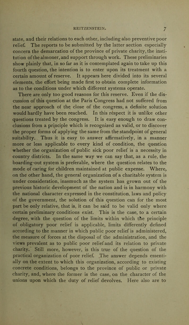 state, and their relations to each other, including also preventive poor relief. The reports to be submitted by the latter section especially concern the demarcation of the province of private charity, the insti- tution of the almoner, and support through work. These preliminaries show plainly that, in so far as it is contemplated again to take up this fourth question, the intention is to enter upon its treatment with a certain amount of reserve. It appears here divided into its several elements, the effort being made first to obtain complete information as to the conditions under which different systems operate. There are only too good reasons for this reserve. Even if the dis- cussion of this question at the Paris Congress had not suffered from the near approach of the close of the congress; a definite solution would hardly have been reached. In this respect it is unlike other questions treated by the congress. It is easy enough to draw con- clusions from a principle which is recognized as valid, or to discover the proper forms of applying the same from the standpoint of general suitability. Thus it is easy to answer affirmatively, in a manner more or less applicable to every kind of condition, the question whether the organization of public sick poor relief is a necessity in country districts. In the same way we can say that, as a rule, the boarding-out system is preferable, where the question relates to the mode of caring for children maintained at public expense. Where, on the other hand, the general organization of a charitable system is under consideration, inasmuch as the system has grown out of the previous historic development of the nation and is in harmony with the national character expressed in the constitution, laws and policy of the government, the solution of this question can for the most part be only relative, that is, it can be said to be valid only where certain preliminary conditions exist. This is the case, to a certain degree, with the question of the limits within which the principle of obligatory poor relief is applicable, limits differently defined according to the manner in which public poor relief is administered, the measure of forces at the disposal of the administration, and the views prevalent as to public poor relief and its relation to private charity. Still more, however, is this true of the question of the practical organization of poor relief. The answer depends essenti- ally on the extent to which this organization, according to existing concrete conditions, belongs to the province of public or private charity, and, where the former is the case, on the character of the unions upon which the duty of relief devolves. Here also are to