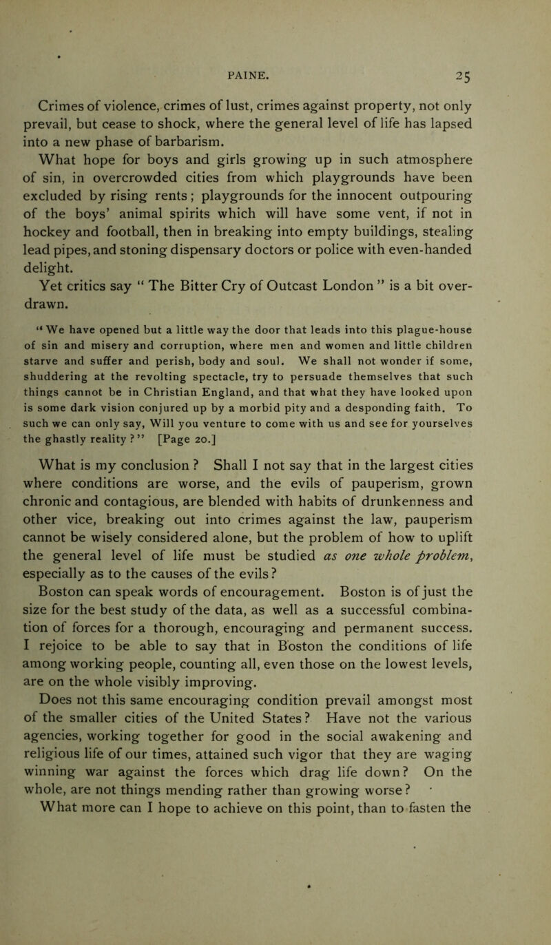 Crimes of violence, crimes of lust, crimes against property, not only prevail, but cease to shock, where the general level of life has lapsed into a new phase of barbarism. What hope for boys and girls growing up in such atmosphere of sin, in overcrowded cities from which playgrounds have been excluded by rising rents; playgrounds for the innocent outpouring of the boys’ animal spirits which will have some vent, if not in hockey and football, then in breaking into empty buildings, stealing lead pipes, and stoning dispensary doctors or police with even-handed delight. Yet critics say “ The Bitter Cry of Outcast London ” is a bit over- drawn. “ We have opened but a little way the door that leads into this plague-house of sin and misery and corruption, where men and women and little children starve and suffer and perish, body and soul. We shall not wonder if some, shuddering at the revolting spectacle, try to persuade themselves that such things cannot be in Christian England, and that what they have looked upon is some dark vision conjured up by a morbid pity and a desponding faith. To such we can only say, Will you venture to come with us and see for yourselves the ghastly reality ?” [Page 20.] What is my conclusion ? Shall I not say that in the largest cities where conditions are worse, and the evils of pauperism, grown chronic and contagious, are blended with habits of drunkenness and other vice, breaking out into crimes against the law, pauperism cannot be wisely considered alone, but the problem of how to uplift the general level of life must be studied as one whole problem, especially as to the causes of the evils ? Boston can speak words of encouragement. Boston is of just the size for the best study of the data, as well as a successful combina- tion of forces for a thorough, encouraging and permanent success. I rejoice to be able to say that in Boston the conditions of life among working people, counting all, even those on the lowest levels, are on the whole visibly improving. Does not this same encouraging condition prevail amongst most of the smaller cities of the United States ? Have not the various agencies, working together for good in the social awakening and religious life of our times, attained such vigor that they are waging winning war against the forces which drag life down? On the whole, are not things mending rather than growing worse? What more can I hope to achieve on this point, than to fasten the