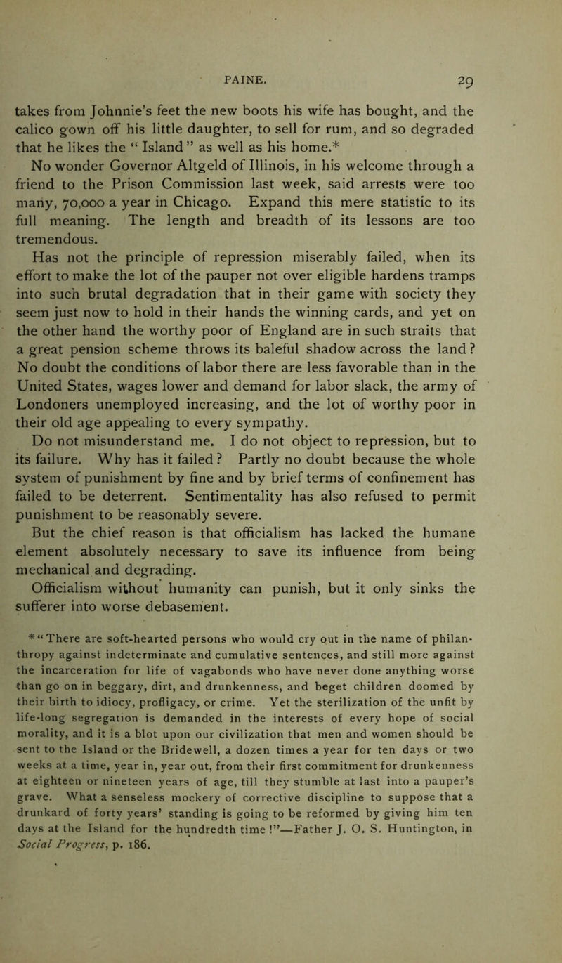 takes from Johnnie’s feet the new boots his wife has bought, and the calico gown off his little daughter, to sell for rum, and so degraded that he likes the “ Island” as well as his home.* No wonder Governor Altgeld of Illinois, in his welcome through a friend to the Prison Commission last week, said arrests were too many, 70,000 a year in Chicago. Expand this mere statistic to its full meaning. The length and breadth of its lessons are too tremendous. Has not the principle of repression miserably failed, when its effort to make the lot of the pauper not over eligible hardens tramps into such brutal degradation that in their game with society they seem just now to hold in their hands the winning cards, and yet on the other hand the worthy poor of England are in such straits that a great pension scheme throws its baleful shadow across the land? No doubt the conditions of labor there are less favorable than in the United States, wages lower and demand for labor slack, the army of Londoners unemployed increasing, and the lot of worthy poor in their old age appealing to every sympathy. Do not misunderstand me. I do not object to repression, but to its failure. Why has it failed ? Partly no doubt because the whole system of punishment by fine and by brief terms of confinement has failed to be deterrent. Sentimentality has also refused to permit punishment to be reasonably severe. But the chief reason is that officialism has lacked the humane element absolutely necessary to save its influence from being mechanical and degrading. Officialism without humanity can punish, but it only sinks the sufferer into worse debasement. *“ There are soft-hearted persons who would cry out in the name of philan- thropy against indeterminate and cumulative sentences, and still more against the incarceration for life of vagabonds who have never done anything worse than go on in beggary, dirt, and drunkenness, and beget children doomed by their birth to idiocy, profligacy, or crime. Yet the sterilization of the unfit by life-long segregation is demanded in the interests of every hope of social morality, and it is a blot upon our civilization that men and women should be sent to the Island or the Bridewell, a dozen times a year for ten days or two weeks at a time, year in, year out, from their first commitment for drunkenness at eighteen or nineteen years of age, till they stumble at last into a pauper’s grave. What a senseless mockery of corrective discipline to suppose that a drunkard of forty years’ standing is going to be reformed by giving him ten days at the Island for the hundredth time !”—Father J. O. S. Huntington, in Social Progress, p. 186.