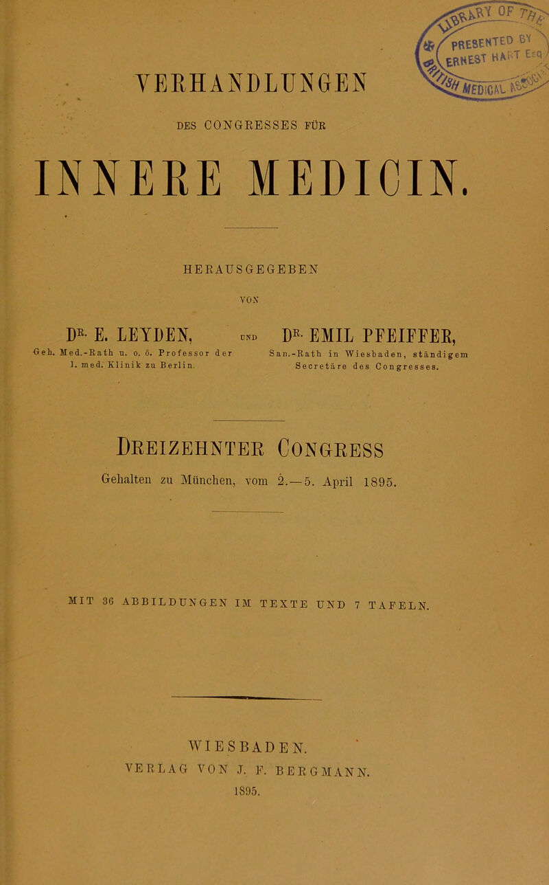 DES CONGRESSES FÜR mSENTEO BV ' Li*r<T Esa ^\ERNEST HAST Esq INNERE MEDICIN. HERAUSGEGEBEN VON DR- E. LEYDEN, ™ DR- EMIL PFEIFFEE, Geh. Med.-Rath u. o. ö. Professor der San.-Rath in Wiesbaden, ständigem 1. med. Klinik zu Berlin. Secretäre des Congresses. Dreizehnter Congress Gehalten zu München, vom 2.-5. April 1895. MIT 36 ABBILDUNGEN IM TEXTE UND 7 TAFELN. WIESBADEN. VERLAG VON J. F. BERGMANN. 1895.