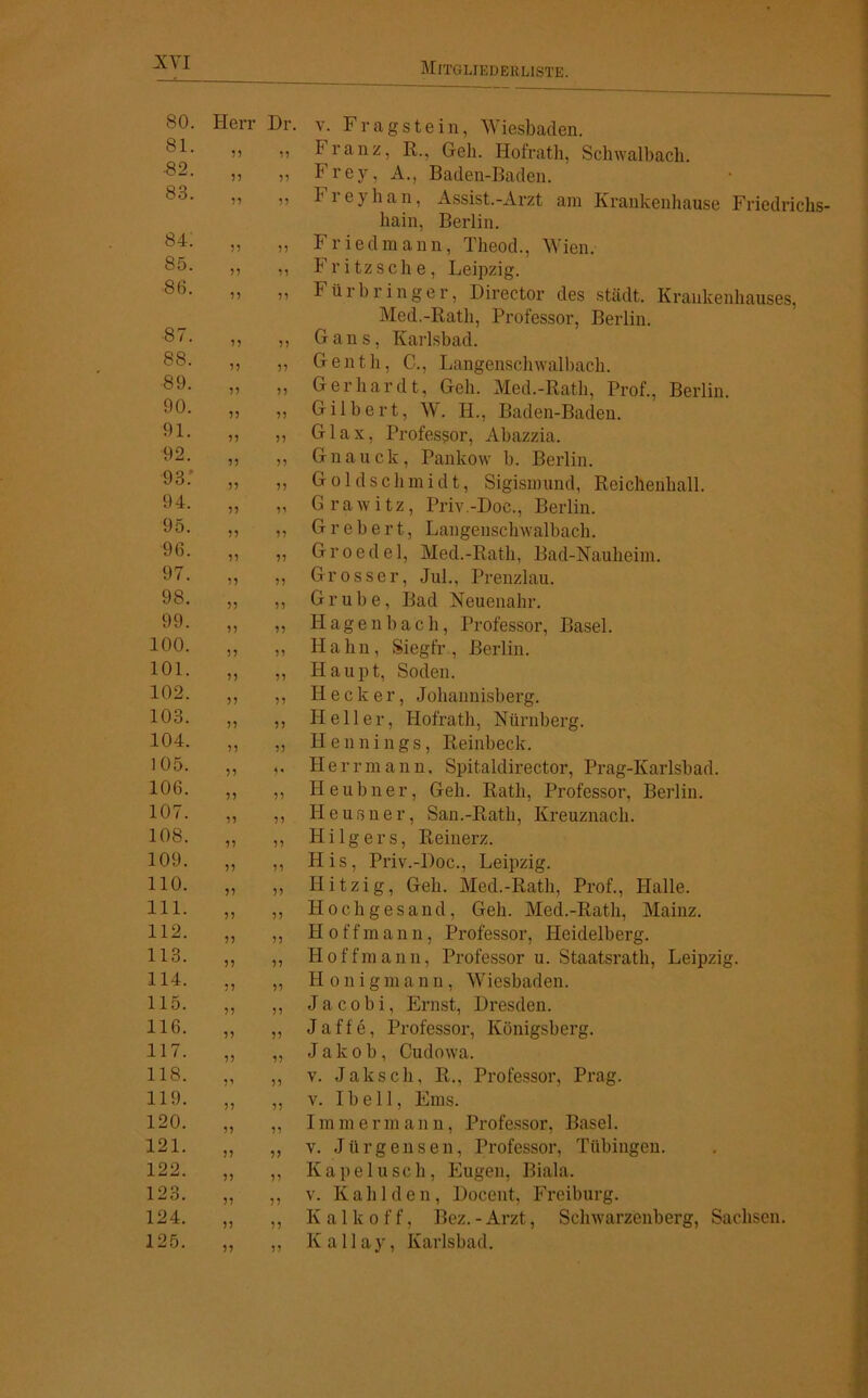 80. Herr Dr. v. Fragstein, Wiesbaden. 81. 5? 55 Franz, R., Geh. Hofrath, Schwalbach. •82. 55 55 Frey, A., Baden-Baden. 83. 55 55 1 reyhan, Assist.-Arzt am Krankenhause Friedrichs- hain, Berlin. 84. 55 55 F r i e d m a n n, Theod., Wien. 85. 55 55 Fritzsche, Leipzig. 86. 55 55 Fürbringer, Director des städt. Krankenhauses, Med.-Rath, Professor, Berlin. 87. 55 55 Gans, Karlsbad. 88. 55 55 Genth, C., Langenschwalbach. 89. 55 55 Gerhardt, Geh. Med.-Rath, Prof., Berlin. 90. 55 55 Gilbert, W. H., Baden-Baden. 91. 55 55 Glax, Professor, Abazzia. 92. 55 55 Gnauck, Pankow b. Berlin. 93.' 55 55 Goldschmidt, Sigismund, Reichenhall. 94. 55 55 Grawitz, Priv-Doe., Berlin. 95. 55 55 G r e b e rt, Langenschwalbach. 96. 55 55 G r o e d e 1, Med.-Rath, Bad-Nauheim. 97. 55 55 Grosser, Jul., Prenzlau. 98. 55 55 Grube, Bad Neuenahr. 99. 55 55 Hagenbach, Professor, Basel. 100. 55 55 Hahn, Siegfr., Berlin. 101. 55 55 Haupt, Soden. 102. 55 55 Hecker, Johannisberg. 103. 55 55 Heller, Hofrath, Nürnberg. 104. 55 55 Hennings, Reinbeck. 105. 55 5« Herr mann. Spitaldirector, Prag-Karlsbad. 106. 55 55 Heubner, Geh. Rath, Professor, Berlin. 107. 55 55 Ileusner, San.-Rath, Kreuznach. 108. 55 55 H i 1 g e r s, Reinerz. 109. 55 55 His, Priv.-Doc., Leipzig. 110. 55 55 Hitzig, Geh. Med.-Rath, Prof., Halle. 111. 55 55 Hochgesand, Geh. Med.-Rath, Mainz. 112. 55 55 H o ff m a n n, Professor, Heidelberg. 113. 55 55 Hoffmann, Professor u. Staatsrath, Leipzig. 114. 55 55 Honigmann, Wiesbaden. 115. 55 51 Jacobi, Ernst, Dresden. 116. 55 55 J a f f e, Professor, Königsberg. 117. 55 55 Jakob, Cudowa. 118. 5’ 55 v. Jak sch, R., Professor, Prag. 119. 55 55 v. I b e 11, Ems. 120. 55 55 I mm e rm an u, Professor, Basel. 121. 55 55 v. Jürgensen, Professor, Tübingen. 122. 55 55 Kapelusch, Eugen, Biala. 123. 55 55 v. K a h 1 d e n, Docent, Freiburg. 124. 55 55 Kalk off, Bez.-Arzt, Schwarzenberg, Sachsen. 125. 55 55 Kallay, Karlsbad.