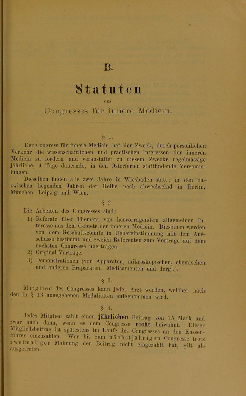 B. Statuten des Congresses für innere Medicin. § i. Der Congress für innere Medicin hat den Zweck, durch persönlichem Verkehr die wissenschaftlichen und practischen Interessen der inneren Medicin zu fördern und veranstaltet zu diesem Zwecke regelmässige- jährlicke, 4 Tage dauernde, in den Osterferien stattfindende Versamm- lungen. Dieselben finden alle zwei Jahre in Wiesbaden statt; in den da- zwischen liegenden Jahren der Reihe nach abwechselnd in Berlin, München, Leipzig und Wien. § 2. Die Arbeiten des Congresses sind: 1) Referate über Themata vqü hervorragendem allgemeinen In- teresse aus dem Gebiete der inneren Medicin. Dieselben werden von dem Gescliäftscomite in Uebereinstimmung mit dem Aus- schüsse bestimmt und zweien Referenten zum Vortrage auf dem nächsten Congresse übertragen. 2) Original-Vorträge. o) Demonstrationen (von Apparaten, mikroskopischen, chemischen und anderen Präparaten, Medicamenten und dergl.). § 3- Mitglied des Congresses kann jeder Arzt werden, welcher nach den in § 13 angegebenen Modalitäten aufgenommen wird. § 4. Jedes Mitglied zahlt einen jährlichen Beitrag von 15 Mark und zwar auch dann, wenn es dem Congresse nicht beiwohnt. Dieser Mitgliedsbeitrag ist spätestens im Laufe des Congresses an den Kassen- fuhrer einzuzahlen. Wer bis zum nächstjährigen Congresse trotz zweimaliger Mahnung den Beitrag nicht eingezahlt hat, gilt als. ausgetreten. *