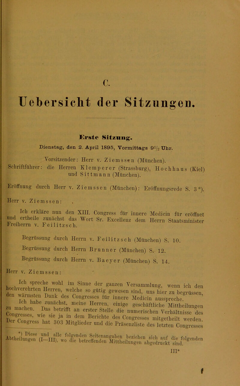 c. Uebersicht der Sitzungen. Erste Sitzung. Dienstag, den 2. April 1895, Vormittags 91/2 Uhr. Vorsitzender: Herr v. Ziemssen (München). Schriftführer: die Herren K lern per er (Strassburg), Hochhaus (Kiel) und Sittmann (München). Eröffnung durch Herr v. Ziemssen (München): Eröffnungsrede S. 3*). Herr v. Ziemssen: Ich erkläre nun den XIII. Congress für innere Medicin für eröffnet und ertheile zunächst das Wort Sr. Excellenz dem Herrn Staatsminister Freiherrn v. Feilitzsch. Legrüssung durch Herrn v. Feilitzsch (München) S. 10. Begrüssung durch Herrn Brunner (München) S. 12. Begrüssung durch Herrn v. Baeyer (München) S. 14. Herr v. Ziemssen: Ich spreche wohl im Sinne der ganzen Versammlung, wenn ich den hochverehrten Herren, welche so gütig gewesen sind, uns hier zu begrüssen den wärmsten Dank des Congresses für innere Medicin ausspreche. 711 TnnC1 liabe zunächst, meine Herren, einige geschäftliche Mittheilungen /i machen. Das betrifft an erster Stelle die numerischen Verhältnisse des ;\dfm1Bej>ic!lt?. d- Ingresses mitgetheilt werden Der tongiess hat 303 Mitglieder und die Präsenzliste des letzten Congresses in* f