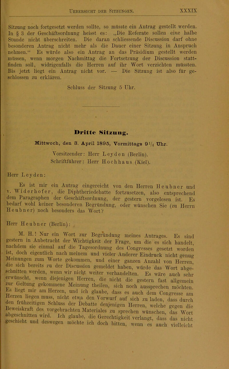 Sitzung noch fortgesetzt werden sollte, so müsste ein Antrag gestellt werden. In § 3 der Geschäftsordnung heisst es: „Die Referate sollen eine halbe Stunde nicht überschreiten. Die daran schliessende Discussion darf ohne besonderen Antrag nicht mehr als die Dauer einer Sitzung in Anspruch nehmen.“ Es würde also ein Antrag an das Präsidium gestellt werden müssen, wenn morgen Nachmittag die Fortsetzung der Discussion statt- linden soll, widrigenfalls die Herren auf ihr Wort verzichten müssten. Bis jetzt liegt ein Antrag nicht vor. — Die Sitzung ist also für ge- schlossen zu erklären. Schluss der Sitzung 5 Uhr. Dritte Sitzung. Mittwoch, den 3. April 1895, Vormittags 0i/4 Uhr. Vorsitzender: Herr Leyden (Berlin). Schriftführer: Herr Hochhaus (Kiel). Herr Leyden: Es ist mir ein Antrag eingereicht von den Herren Heubner und v. Widerhofer, die Diphtheriedebatte fortzusetzen, also entsprechend dem Paragraphen der Geschäftsordnung, der gestern vorgelesen ist. Es bedarf wohl keiner besonderen Begründung, oder wünschen Sie (zu Herrn Heubner) noch besonders das Wort? Herr II e u bn er (Berlin): M. H.! Nur ein Wort zur Begründung meines Antrages. Es sind gestern in Anbetracht der Wichtigkeit der Frage, um die es sich handelt, nachdem sie einmal auf die Tagesordnung des Congresses gesetzt worden ist, doch eigentlich nach meinem und vieler Anderer Eindruck nicht genug Meinungen zum Worte gekommen, und einer ganzen Anzahl von Herren die sich bereits zu der Discussion gemeldet haben, würde das Wort abge- sclmitten werden, wenn wir nicht weiter verhandelten. Es wäre auch sehr erwünscht, wenn diejenigen Herren, die nicht die gestern fast allgemein zur Geltung gekommene Meinung theilen, sich noch aussprechen möchten. Es liegt mir am Herzen, und ich glaube, dass es auch dem Congresse am Heizen hegen muss, mcht etwa den Vorwurf auf sich zu laden, dass durch £® ^zeitigen fecllluss Debatte denjenigen Herren, welche gegen die Beweiskraft des vorgebrachten Materiales zu sprechen wünschen, das Wort ÄS,? iTd' ICh glaUbC’ die Gerechtigkeit verlangt, dass das nicht geschieht und deswegen möchte ich doch bitten, wenn es auch vielleicht