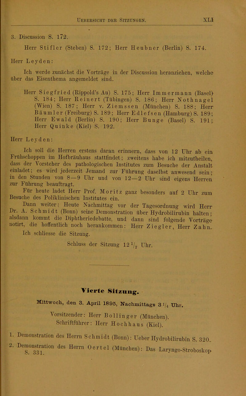 3. Discussion S. 172. Herr Stifler (Stehen) S. 172; Herr Heubner (Berlin) S. 174. Herr L e y clen: Ich werde zunächst die Vorträge in der Discussion heranziehen, welche über das Eisenthema angemeldet sind. Herr Siegfried (Rippold’s Au) S. 175; Herr Immermann (Basel) S. 184; Herr Reinert (Tübingen) S. 186; Herr Nothnagel (Wien) S. 187; Herr v. Ziemssen (München) S. 188; Herr Bäumler (Freiburg) S. 189; Herr Edlefsen (Hamburg) S. 189; Herr Ewald (Berlin) S. 190; Herr Bunge (Basel) S. 191;: Herr Quinke (Kiel) S. 192. Herr Leyden: Ich soll die Herren erstens daran erinnern, dass von 12 Uhr ab ein Frühschoppen im Hofbräuhaus stattfindet; zweitens habe ich mitzutheilen, dass der Vorsteher des pathologischen Institutes zum Besuche der Anstalt einladet; es wird jederzeit Jemand zur Führung daselbst anwesend sein- in den Stunden von 8 — 9 Uhr und von 12 — 2 Uhr sind eigens Herren zur Führung beauftragt. Für heute ladet Herr Prof. Moritz ganz besonders auf 2 Uhr zum Besuche des Poliklinischen Institutes ein. Dann weiter: Heute Nachmittag vor der Tagesordnung wird Herr Di. A. Schmidt (Bonn) seine Demonstration über Hydrobilirubin halten; alsdann kommt die Diphtheriedebatte, und dann sind folgende Vorträge notirt, die hoffentlich noch herankommen: Herr Ziegler, Herr Zahm Ich schliesse die Sitzung. Schluss der Sitzung 12 x/2 Uhr. Vierte Sitzung. Mittwoch, den 3. April 1895, Nachmittags 3 i/4 Uhr. Vorsitzender: Herr Bollinger (München). Schriftführer: Herr Hochhaus (Kiel). 1. Demonstration des Herrn Schmidt (Bonn): Heber Hydrobilirubin S. 320. 2. Demonstration des Herrn derlei (Manchen): Das Laryngo-Stroboskop.