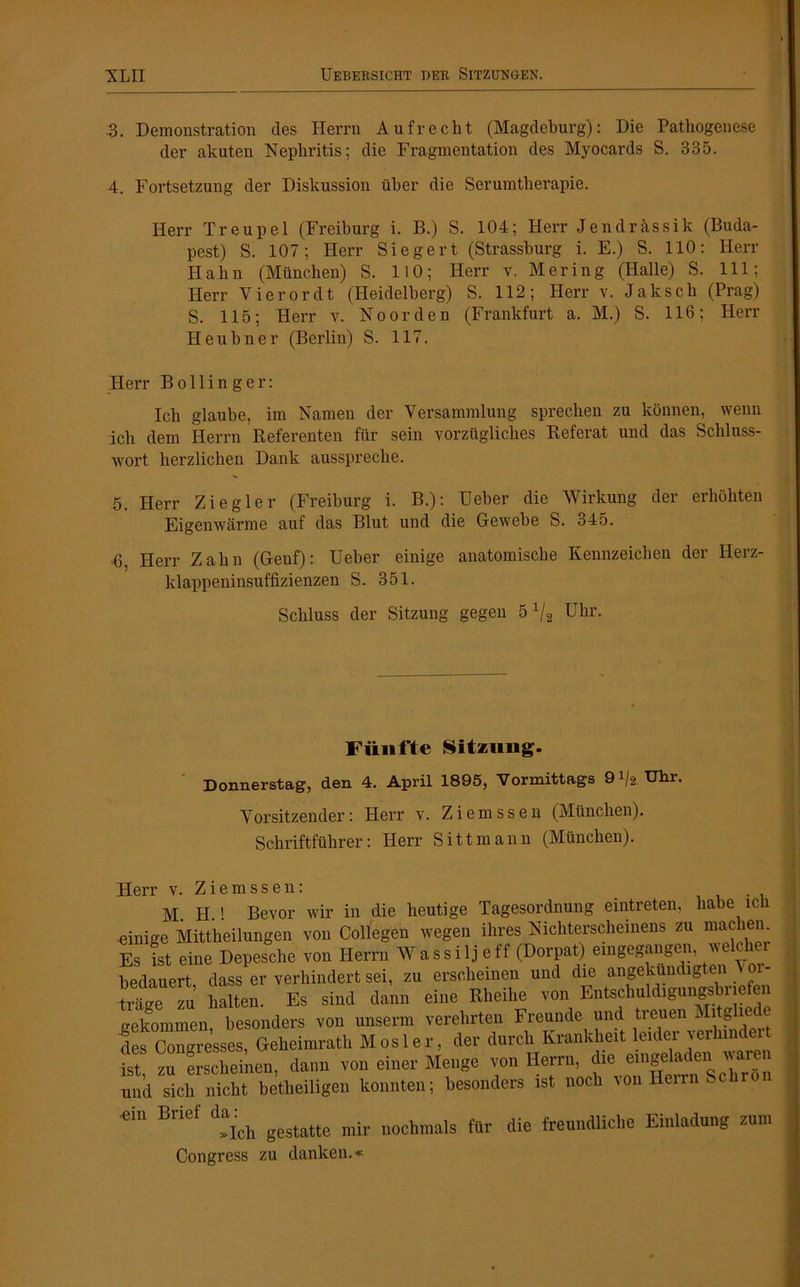 3. Demonstration des Herrn Aufrecht (Magdeburg): Die Pathogenese der akuten Nephritis; die Fragmentation des Myocards S. 335. 4. Fortsetzung der Diskussion über die Serumtherapie. Herr Treupel (Freiburg i. B.) S. 104; Herr Jendrässik (Buda- pest) S. 107; Herr Siegert (Strassburg i. E.) S. 110: Herr Hahn (München) S. HO; Herr v. Mering (Halle) S. 111; Herr Vierordt (Heidelberg) S. 112; Herr v. Jakscli (Prag) S. 115; Herr v. Noorden (Frankfurt a. M.) S. 116; Herr Heubner (Berlin) S. 117. Herr Bollinger: Ich glaube, im Namen der Versammlung sprechen zu können, wenn ich dem Herrn Referenten für sein vorzügliches Referat und das Schluss- wort herzlichen Dank ausspreche. 5. Herr Ziegler (Freiburg i. B.): Ueber die Wirkung der erhöhten Eigenwärme auf das Blut und die Gewebe S. 345. 6. Herr Zahn (Geuf): Ueber einige anatomische Kennzeichen der Herz- klappeninsuffizienzen S. 351. Schluss der Sitzung gegen 5 x/2 Uhr. Fünfte Sitzung. Donnerstag, den 4. April 1895, Vormittags 9% Uhr. Vorsitzender: Herr v. Ziemssen (München). Schriftführer: Herr Sittmann (München). Herr v. Ziemssen: M. H.! Bevor wir in die heutige Tagesordnung eintreten, habe lcli .einige Mittheilungen von Collegen wegen ihres Nichterscheinens zu mac en Es ist eine Depesche von Herrn Wassilj eff (Dorpat) eingegangen, welcher bedauert dass er verhindert sei, zu erscheinen und die angekündigten ^ or- träge zu halten. Es sind dann eine Rheilie von Entschuldigung^ ne en gekommen besonders von unserm verehrten Freunde und treuen Mitglie i fefcongresses, Geheimrath Mosler, der durch Krankheit leider verhmder ist, zu erscheinen, dann von einer Menge von Herrn, die u und sich nicht betheiligen konnten; besonders ist noch \ou Hen >- ^ »Ich gestatte mir nochmals für die freundliche Einladung zum Congress zu danken.«