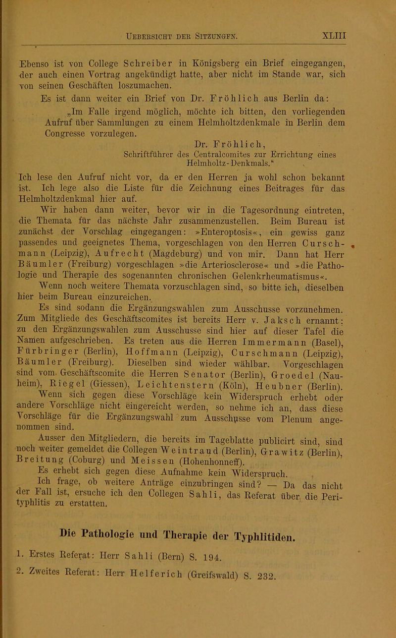 Ebenso ist von College Schreiber in Königsberg ein Brief eingegangen, der auch einen Vortrag angekündigt hatte, aber nicht im Stande war, sich von seinen Geschäften loszumachen. Es ist dann weiter ein Brief von Dr. Fröhlich aus Berlin da: „Im Falle irgend möglich, möchte ich bitten, den vorliegenden Aufruf über Sammlungen zu einem Helmholtzdenkmale in Berlin dem Congresse vorzulegen. Dr. Fröhlich, Schriftführer des Centralcomites zur Errichtung eines Helmholtz - Denkm als. “ Ich lese den Aufruf nicht vor, da er den Herren ja wohl schon bekannt ist. Ich lege also die Liste für die Zeichnung eines Beitrages für das Helmlioltzdenkmal hier auf. Wir haben dann weiter, bevor wir in die Tagesordnung eintreten, die Themata für das nächste Jahr zusammenzustellen. Beim Bureau ist zunächst der Vorschlag eingegangen: »Enteroptosis«, ein gewiss ganz passendes und geeignetes Thema, vorgeschlagen von den Herren Cursch- mann (Leipzig), Aufrecht (Magdeburg) und von mir. Dann hat Herr Bäumler (Freiburg) vorgeschlagen »die Arteriosclerose« und »die Patho- logie und Therapie des sogenannten chronischen Gelenkrheumatismus«. Wenn noch weitere Themata vorzuschlagen sind, so bitte ich, dieselben hier beim Bureau einzureichen. Es sind sodann die Ergänzungswahlen zum Ausschüsse vorzunehmen. Zum Mitgliede des Geschäftscomites ist bereits Herr v. Jaksch ernannt: zu den Ergänzungswahlen zum Ausschüsse sind hier auf dieser Tafel die Namen aufgeschrieben. Es treten aus die Herren Immer mann (Basel), Fürbringer (Berlin), Hoffmann (Leipzig), Curschmann (Leipzig), Bäumler (Freiburg). Dieselben sind wieder wählbar. Vorgeschlagen sind vom Geschäftscomite die Herren Senator (Berlin), Groedel (Nau- heim), Riegel (Giessen), Leichtenstern (Köln), Heubner (Berlin). Wenn sich gegen diese Vorschläge kein Widerspruch erhebt oder andere Vorschläge nicht eingereicht werden, so nehme ich an, dass diese Vorschläge für die Ergänzungswahl zum Ausschüsse vom Plenum ange- nommen sind. Ausser den Mitgliedern, die bereits im Tageblatte publicirt sind sind noch weiter gemeldet die Collegen Wein trau d (Berlin), Grawitz (Berlin) Breitung (Coburg) und Meissen (Hohenhonneff). Es erhebt sich gegen diese Aufnahme kein Widerspruch. Ich frage, ob weitere Anträge einzubringen sind? — Da das nicht der Fall ist, ersuche ich den Collegen Sahli, das Referat über die Peri- typhlitis zu erstatten. Die Pathologie und Therapie der Typhlitiden. 1. Erstes Referat: Herr Sahli (Bern) S. 194. 2. Zweites Referat: Herr Helfe rieh (Greifswald) S. 232.