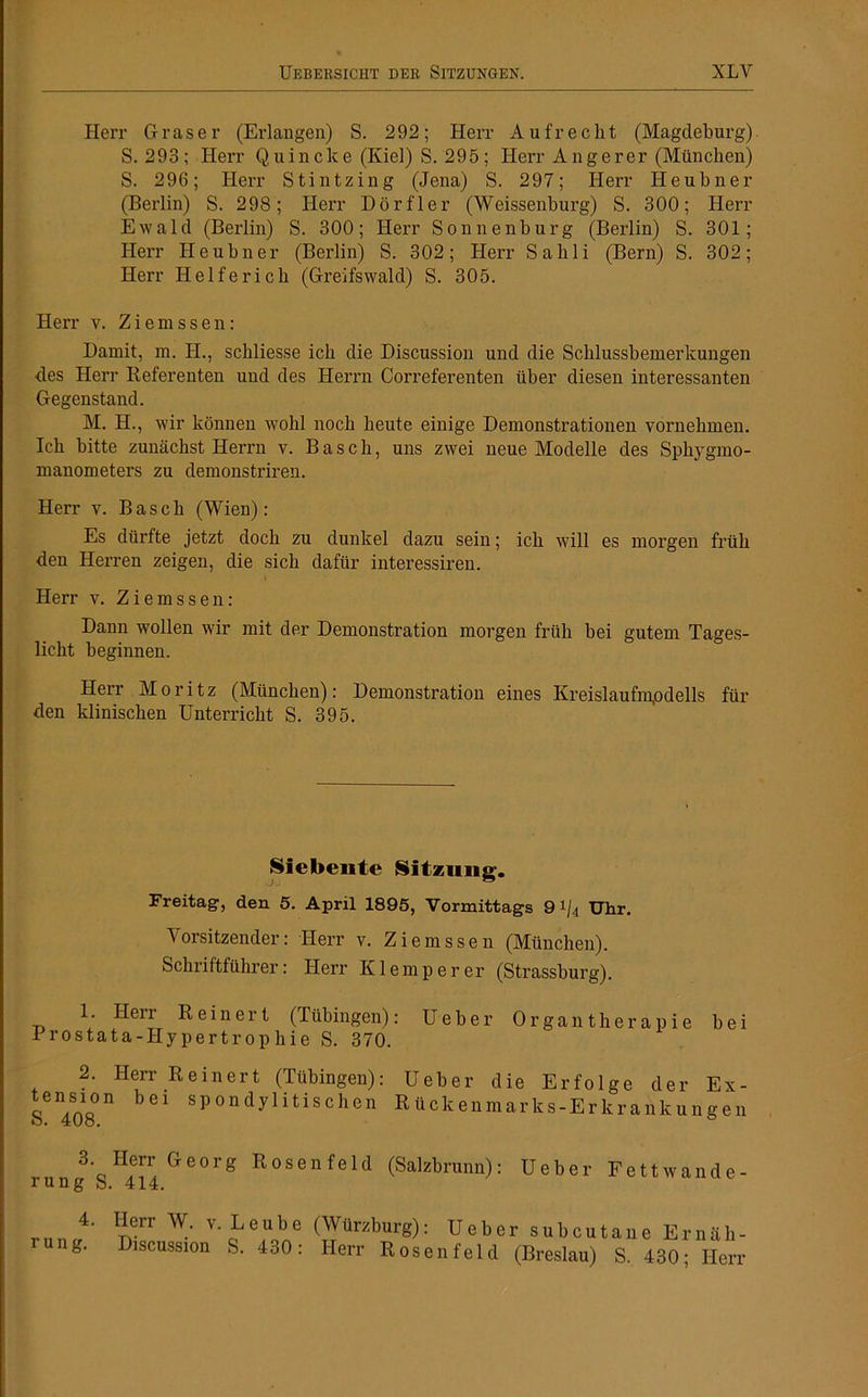 Herr Graser (Erlangen) S. 292; Herr Aufrecht (Magdeburg) S. 293; Herr Quincke (Kiel) S. 295; Herr Angerer (München) S. 296; Herr Stintzing (Jena) S. 297; Herr Heubner (Berlin) S. 298; Herr Dörfler (Weissenburg) S. 300; Herr Ewald (Berlin) S. 300; Herr Sonnenburg (Berlin) S. 301; Herr Heubner (Berlin) S. 302; Herr Sahli (Bern) S. 302; Herr Helferich (Greifswald) S. 305. Herr v. Z i e ra s s e n : Damit, m. H., schliesse ich die Discussion und die Schlussbemerkungen des Herr Referenten und des Herrn Correferenten über diesen interessanten Gegenstand. M. H., wir können wohl noch beute einige Demonstrationen vornehmen. Ich bitte zunächst Herrn v. Basch, uns zwei neue Modelle des Sphygmo- manometers zu demonstriren. Herr v. Basch (Wien) : Es dürfte jetzt doch zu dunkel dazu sein; ich will es morgen früh den Herren zeigen, die sich dafür interessiren. Herr v. Ziemssen: Dann wollen wir mit der Demonstration morgen früh bei gutem Tages- licht beginnen. Herr Moritz (München): Demonstration eines Kreislaufmpdells für den klinischen Unterricht S. 395. Siebente Sitzung’. Freitag, den 5. April 1895, Vormittags 9 i/4 Uhr. Vorsitzender: Herr v. Ziemssen (München). Schriftführer: Herr Klemperer (Strassburg). 1. Herr Reinert (Tübingen): Ueber Organtherapie bei Prostata-Hypertrophie S. 370. 2. Herr Reinert (Tübingen): tension bei spondylitischen S. 408. 3. Herr Georg Rosenfeld rung S. 414. Ueber die Erfolge der Ex- Rückenmarks-Erkrankungen (Salzbrunn): Ueber Fettwande- 4. rung. Herr W. v. Leube Discussion S. 430 : (Würzburg): Ueber subcutane Ernäli- Herr Rosen feld (Breslau) S. 430; Herr