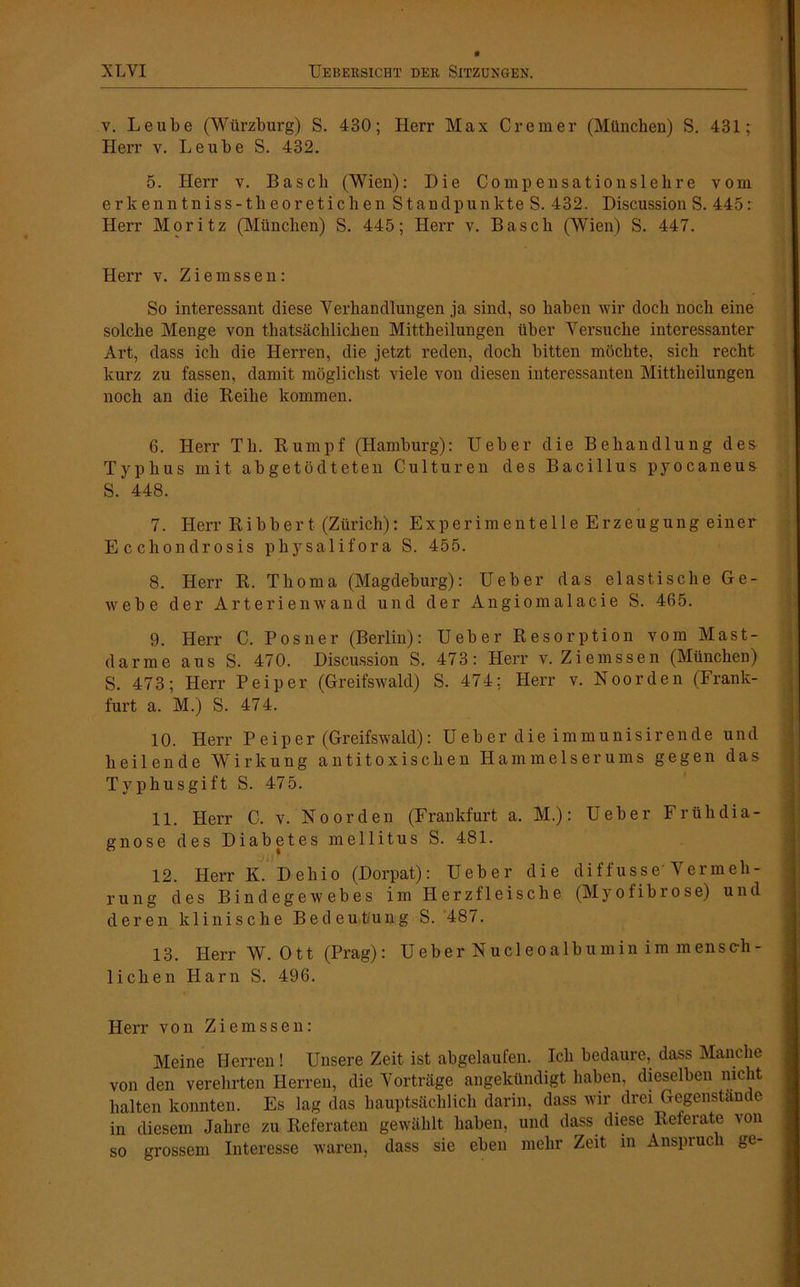 v. Leube (Würzburg) S. 430; Herr Max Crem er (München) S. 431; Herr v. Leube S. 432. 5. Herr v. Basch (Wien): Die Comp ensation sieh re vom erkenntniss-theoretichen Standpunkte S. 432. Discussion S. 445: Herr Moritz (München) S. 445; Herr v. Basch (Wien) S. 447. Herr v. Ziemssen: So interessant diese Verhandlungen ja sind, so haben wir doch noch eine solche Menge von thatsächliclien Mittheilungen über Versuche interessanter Art, dass ich die Herren, die jetzt reden, doch bitten möchte, sich recht kurz zu fassen, damit möglichst viele von diesen interessanten Mittheilungen noch an die Reihe kommen. 6. Herr Th. Rumpf (Hamburg): Ueber die Behandlung des Typhus mit abgetödteten Culturen des Bacillus pyocaneus S. 448. 7. Herr Ribbert (Zürich): Experimentelle Erzeugung einer Eccliondrosis physalifora S. 455. 8. Herr R. Tlioma (Magdeburg): Ueber das elastische Ge- webe der Arterienwand und der Angiomalacie S. 465. 9. Herr C. Posner (Berlin): Ueber Resorption vom Mast- darme aus S. 470. Discussion S. 473: Herr v. Ziemssen (München) S. 473; Herr Peiper (Greifswald) S. 474; Herr v. Noorden (Frank- furt a. M.) S. 474. 10. Herr P eiper (Greifswald): Ueber die immunisirende und heilende Wirkung antitoxischen Hammelserums gegen das Typhusgift S. 475. 11. Herr C. v. No orden (Frankfurt a. M.): Ueber Frühdia- gnose des Diabetes mellitus S. 481. 12. Herr K. Dehio (Dorpat): Ueber die diffusse'Vermeh- rung des Bindegewebes im Herzfleische (Myofibrose) und deren klinische Bedeutung S. 487. 13. Herr W. Ott (Prag): Ueber Nucleoalbumin im mensch- lichen Harn S. 496. Herr von Ziemssen: Meine Herren! Unsere Zeit ist abgelaufen. Ich bedaure, dass Manche von den verehrten Herren, die Vorträge angekündigt haben, dieselben nicht halten konnten. Es lag das hauptsächlich darin, dass wir drei Gegenstände in diesem Jahre zu Referaten gewählt haben, und dass diese Referate von so grossem Interesse waren, dass sie eben mehr Zeit in Anspruch ge-