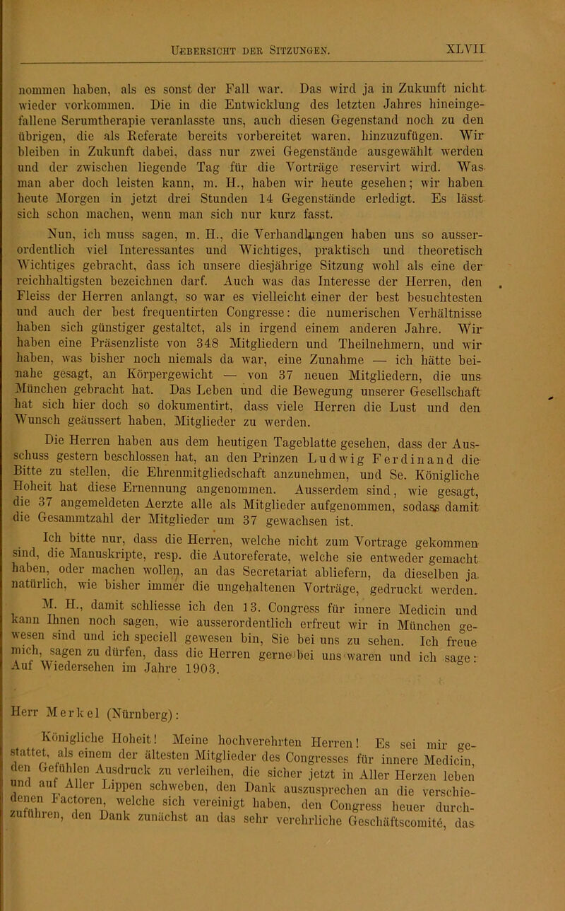 nonnnen haben, als es sonst der Fall war. Das wird ja in Zukunft nicht wieder Vorkommen. Die in die Entwicklung des letzten Jahres hineinge- fallene Serumtherapie veranlasste uns, auch diesen Gegenstand noch zu den übrigen, die als Referate bereits vorbereitet waren, hinzuzufügen. Wir bleiben in Zukunft dabei, dass nur zwei Gegenstände ausgewählt werden und der zwischen liegende Tag für die Vorträge reservirt wird. Was man aber doch leisten kann, m. H., haben wir heute gesehen; wir haben heute Morgen in jetzt drei Stunden 14 Gegenstände erledigt. Es lässt sich schon machen, wenn man sich nur kurz fasst. Nun, ich muss sagen, m. H., die Verhandlungen haben uns so ausser- ordentlich viel Interessantes und Wichtiges, praktisch und theoretisch Wichtiges gebracht, dass ich unsere diesjährige Sitzung wohl als eine der reichhaltigsten bezeichnen darf. Auch was das Interesse der Herren, den Fleiss der Herren anlangt, so war es vielleicht einer der best besuchtesten und auch der best frequentirten Congresse: die numerischen Verhältnisse haben sich günstiger gestaltet, als in irgend einem anderen Jahre. Wir haben eine Präsenzliste von 348 Mitgliedern und Theilnehmern, und wir haben, was bisher noch niemals da war, eine Zunahme — ich hätte bei- nahe gesagt, an Körpergewicht — von 37 neuen Mitgliedern, die uns München gebracht hat. Das Leben und die Bewegung unserer Gesellschaft hat sich hier doch so dokumentirt, dass viele Herren die Lust und den Wunsch geäussert haben, Mitglieder zu werden. Die Herren haben aus dem heutigen Tageblatte gesehen, dass der Aus- schuss gestern beschlossen hat, an den Prinzen Ludwig Ferdinand die- Bitte zu stellen, die Ehrenmitgliedschaft anzunehmen, und Se. Königliche Hoheit hat diese Ernennung angenommen. Ausserdem sind, wie gesagt, die 37 angemeldeten Aerzte alle als Mitglieder aufgenommen, sodass damit die Gesannntzahl der Mitglieder um 37 gewachsen ist. Ich bitte nur, dass die Herren, welche nicht zum Vortrage gekommen sind, die Manuskripte, resp. die Autoreferate, welche sie entweder gemacht haben, oder machen wollen, an das Secretariat abliefern, da dieselben ja natüilich, wie bisher immer die ungehaltenen Vorträge, gedruckt werden. M. H., damit schliesse ich den 13. Congress für innere Medicin und kann Ihnen noch sagen, wie ausserordentlich erfreut wir in München ge- wesen sind und ich speciell gewesen bin, Sie bei uns zu sehen. Ich freue mich, sagen zu dürfen, dass die Herren gerne Lei uns waren und ich sage- Auf Wiedersehen im Jahre 1903. Herr Merkel (Nürnberg): Königliche Hoheit! Meine hochverehrten Herren! Es sei mir -e- stattet, als einem der ältesten Mitglieder des Congresses für innere Medicin, den Gefühlen Ausdruck zu verleihen, die sicher jetzt in Aller Herzen leben und auf Aller Lippen schweben, den Dank auszusprechen an die verschie- 7lchC S1nCh Vereinigt haben' den Congress heuer durch- zuiünren, den Dank zunächst an das sehr verehrliche Geschäftscomite, das
