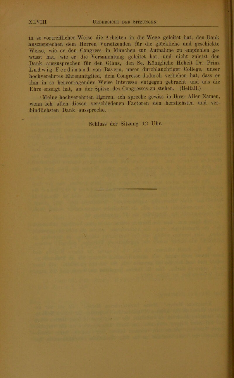 A in so vortrefflicher Weise die Arbeiten in die Wege geleitet hat, den Dank .auszusprechen dem Herren Vorsitzenden für die glückliche und geschickte Weise, wie er den Congress in München zur Aufnahme zu empfehlen ge- wusst hat, wie er die Versammlung geleitet hat, und nicht zuletzt den Dank auszusprechen für den Glanz, den Se. Königliche Hoheit Dr. Prinz Ludwig Ferdinand von Bayern, unser durchlauchtiger College, unser hochverehrtes Ehrenmitglied, dem Congresse dadurch verliehen hat, dass er ihm in so hervorragender Weise Interesse entgegen gebracht und uns die Ehre erzeigt hat, an der Spitze des Congresses zu stehen. (Beifall.) Meine hochverehrten Herren, ich spreche gewiss in Ihrer Aller Kamen, wenn ich allen diesen verschiedenen Factoren den herzlichsten und ver- bindlichsten Dank ausspreche. Schluss der Sitzung 12 Uhr.