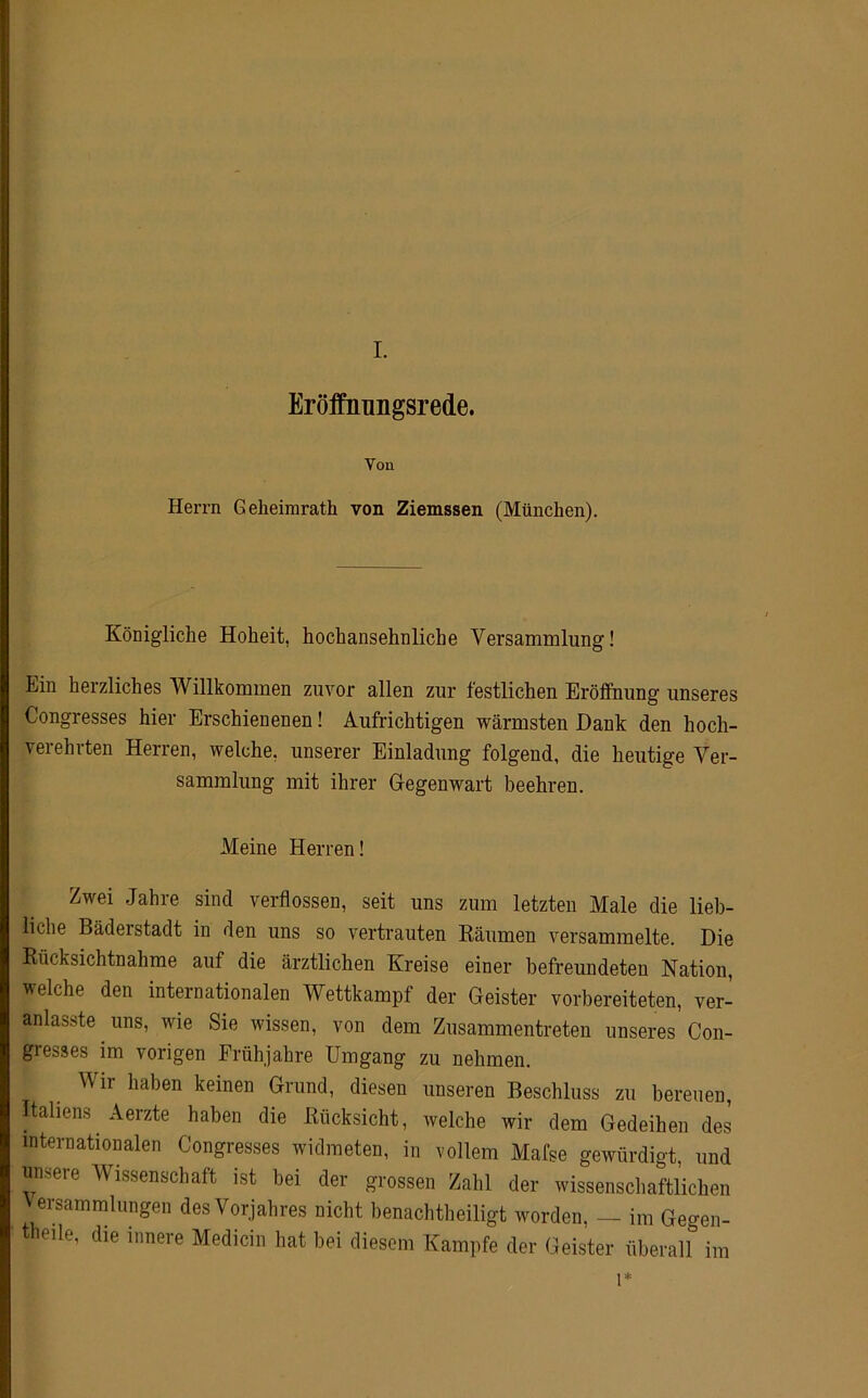 Eröffnungsrede. Von Herrn Geheimrath von Ziemssen (München). Königliche Hoheit, hochansehnliche Versammlung! Ein herzliches Willkommen zuvor allen zur festlichen Eröffnung unseres Congresses hier Erschienenen! Aufrichtigen wärmsten Dank den hoch- verehrten Herren, welche, unserer Einladung folgend, die heutige Ver- sammlung mit ihrer Gegenwart beehren. Meine Herren! Zwei Jahre sind verflossen, seit uns zum letzten Male die lieb- liche Bäderstadt in den uns so vertrauten Räumen versammelte. Die Rücksichtnahme auf die ärztlichen Kreise einer befreundeten Nation, welche den internationalen Wettkampf der Geister vorbereiteten, ver- anlasste uns, wie Sie wissen, von dem Zusammentreten unseres Con- gie&ses im vorigen Frühjahre Umgang zu nehmen. Wir haben keinen Grund, diesen unseren Beschluss zu bereuen, Italiens Aerzte haben die Rücksicht, welche wir dem Gedeihen des internationalen Congresses widmeten, in vollem Mafse gewürdigt, und unsere Wissenschaft ist bei der grossen Zahl der wissenschaftlichen V ersammlungen des Vorjahres nicht benachteiligt worden, — im Gegen- eile, die innere Medicin hat bei diesem Kampfe der Geister überall im 1*