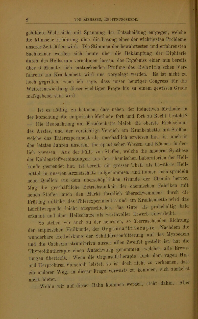 gebildete Welt sieht mit Spannung der Entscheidung entgegen, welche die klinische Erfahrung über die Lösung eines der wichtigsten Probleme unserer Zeit fällen wird. Die Stimmen der bewährtesten und erfahrensten Sachkenner werden sich heute über die Bekämpfung der Diphterie durch das Heilserum vernehmen lassen, das Ergebniss einer nun bereits über 6 Monate sich erstreckenden Prüfung des Behring'sehen Ver- fahrens am Krankenbett wird uns vorgelegt werden. Es ist nicht zu hoch gegriffen, wenn ich sage, dass unser heuriger Congress für die Weiterentwicklung dieser wichtigen Frage bis zu einem gewissen Grade mafsgebend sein wird • Ist es nöthig, zu betonen, dass neben der inductiven Methode in der Forschung die empirische Methode fort und fort zu Recht besteht ? — Die Beobachtung am Krankenbette bleibt die oberste Richtschnur des Arztes, und der vorsichtige Versuch am Krankenbette mit Stoffen, welche das Thierexperiment als unschädlich erwiesen hat, ist auch in den letzten Jahren unserem therapeutischen Wissen und Können förder- lich gewesen. Aus der Fülle von Stoffen, welche die moderne Synthese der Kohlenstoffverbindungen aus den chemischen Laboratorien der Heil- kunde gespendet hat, ist bereits ein grosser Lheil als bewälnte Heil- mittel in unseren Arzneischatz aufgenommen, und immer noch sprudeln neue Quellen aus dem unerschöpflichen Grunde der Chemie hervor. Mag die geschäftliche Betriebsamkeit der chemischen Fabriken mit neuen Stoffen auch den Markt förmlich überschwemmen: durch die Prüfung mittelst des Thierexperimentes und am Krankenbette wird das Leichtwiegende leicht ausgeschieden, das Gute als probehaltig bald erkannt und dem Heilschatze als werthvoller Erwerb einverleibt. So stehen wir auch zu der neuesten, so überraschenden Richtung der empirischen Heilkunde, der Organsafttberapie. Nachdem die wunderbare Heilwirkung der Schilddrüsenfütterung auf das. Myxoedenr und die Cachexia strumipriva ausser allen Zweifel gestellt ist, hat die Thyreoidintherapie einen Aufschwung genommen, welcher alle Erwar- tungen übertrifft. Wenn die Organsafttherapie auch dem vagen Hin- und Herprobiren Vorschub leistet, so ist doch nicht zu verkennen, dass ein anderer Weg, in dieser Frage vorwärts zu kommen, sich zunächst nicht bietet. ., Wohin wir auf dieser Bahn kommen werden, steht dahin. Abei