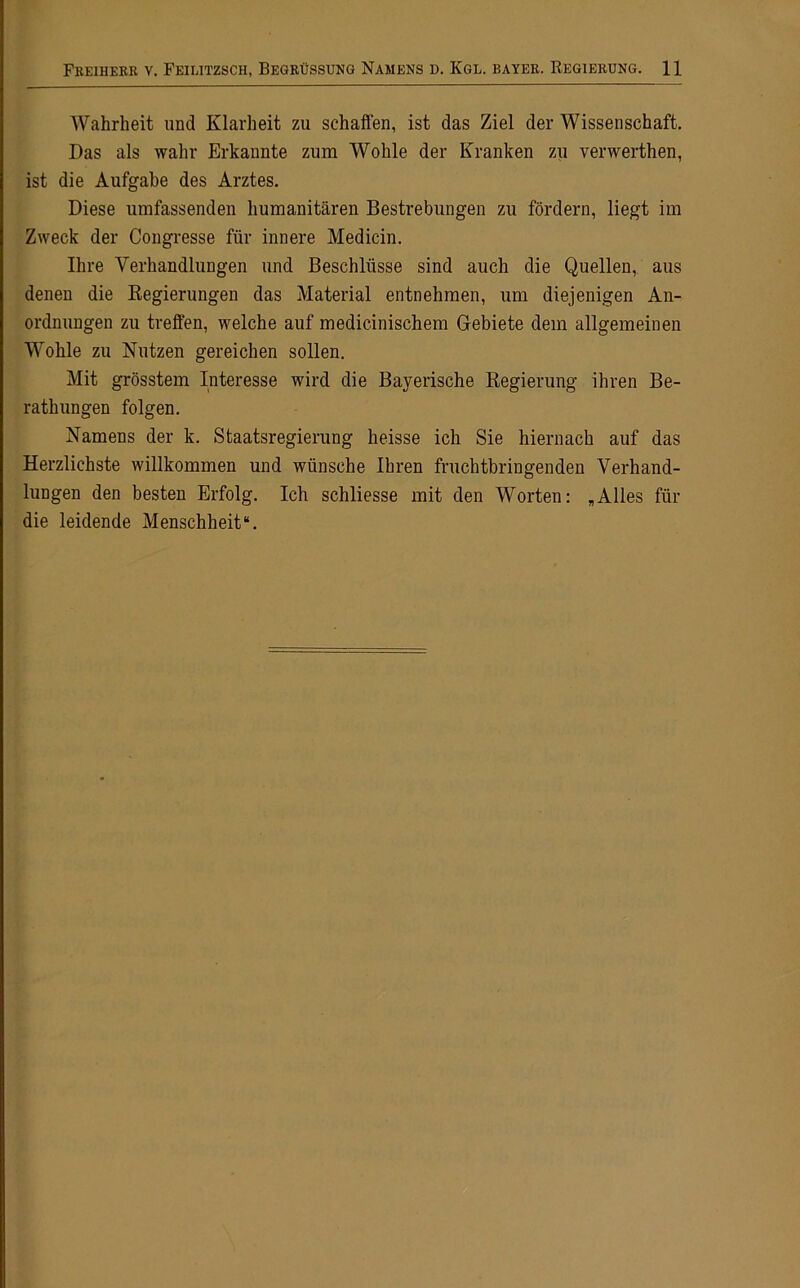 Wahrheit und Klarheit zu schaffen, ist das Ziel der Wissenschaft. Das als wahr Erkannte zum Wohle der Kranken zu verwerthen, ist die Aufgabe des Arztes. Diese umfassenden humanitären Bestrebungen zu fördern, liegt im Zweck der Congresse für innere Medicin. Ihre Verhandlungen und Beschlüsse sind auch die Quellen, aus denen die Kegierungen das Material entnehmen, um diejenigen An- ordnungen zu treffen, welche auf medicinischem Gebiete dem allgemeinen Wohle zu Nutzen gereichen sollen. Mit grösstem Interesse wird die Bayerische Regierung ihren Be- rathungen folgen. Namens der k. Staatsregierung heisse ich Sie hiernach auf das Herzlichste willkommen und wünsche Ihren fruchtbringenden Verhand- lungen den besten Erfolg. Ich schliesse mit den Worten: „Alles für die leidende Menschheit“.