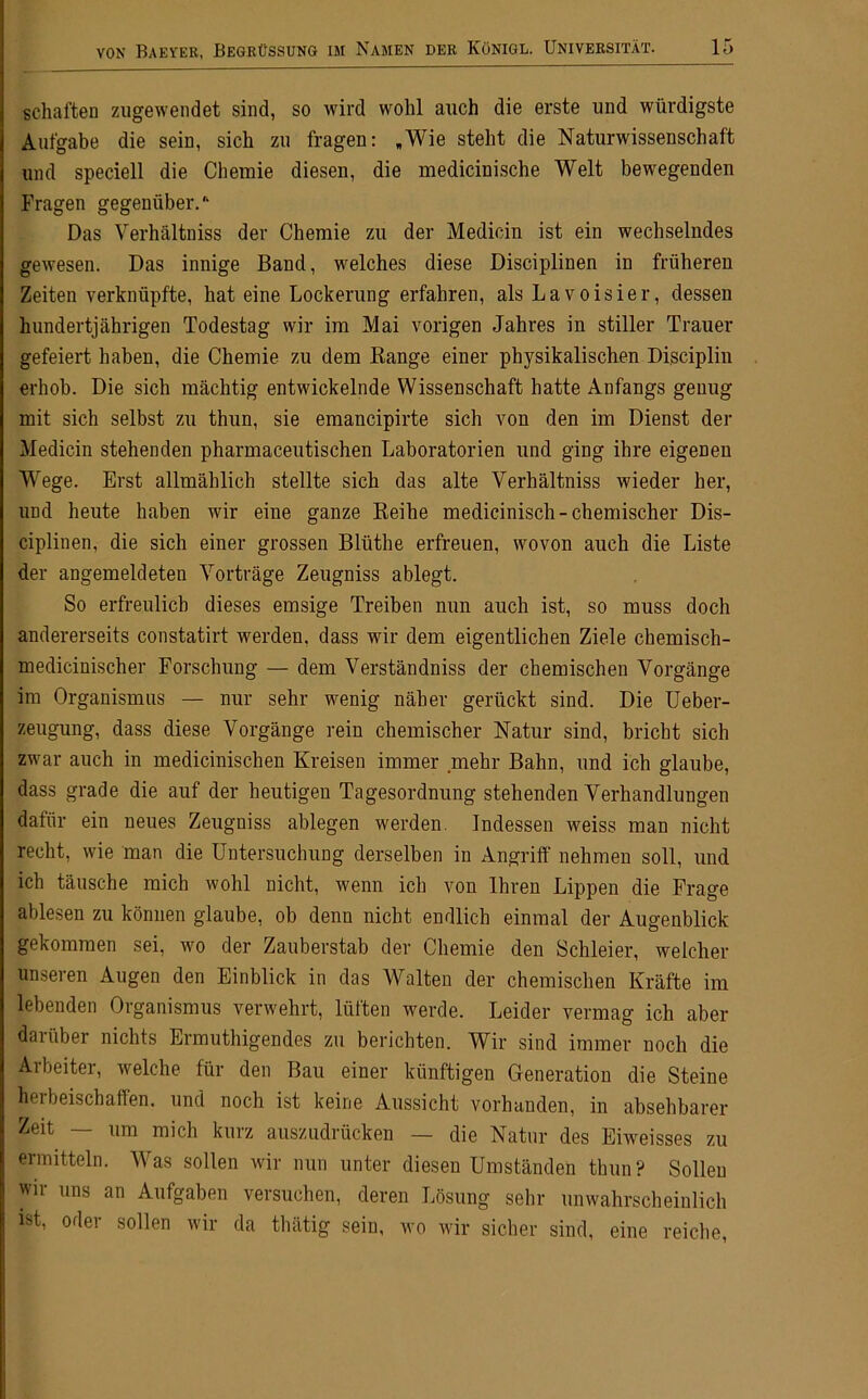 schäften zugewendet sind, so wird wohl auch die erste und würdigste Aufgabe die sein, sich zu fragen: „Wie steht die Naturwissenschaft und speciell die Chemie diesen, die medicinische Welt bewegenden Fragen gegenüber.'- Das Verhältniss der Chemie zu der Medicin ist ein wechselndes gewesen. Das innige Band, welches diese Disciplinen in früheren Zeiten verknüpfte, hat eine Lockerung erfahren, als Lavoisier, dessen hundertjährigen Todestag wir im Mai vorigen Jahres in stiller Trauer gefeiert haben, die Chemie zu dem Bange einer physikalischen Disciplin erhob. Die sich mächtig entwickelnde Wissenschaft hatte Anfangs genug mit sich selbst zu thun, sie emancipirte sich von den im Dienst der Medicin stehenden pharmaceutischen Laboratorien und ging ihre eigenen Wege. Erst allmählich stellte sich das alte Verhältniss wieder her, und heute haben wir eine ganze Keihe medicinisch- chemischer Dis- ciplinen, die sich einer grossen Blüthe erfreuen, wovon auch die Liste der angemeldeteu Vorträge Zeugniss ablegt. So erfreulich dieses emsige Treiben nun auch ist, so muss doch andererseits constatirt werden, dass wir dem eigentlichen Ziele chemisch- medicinischer Forschung — dem Verständniss der chemischen Vorgänge im Organismus — nur sehr wenig näher gerückt sind. Die Ueber- zeugung, dass diese Vorgänge rein chemischer Natur sind, bricht sich zwar auch in medicinischen Kreisen immer mehr Bahn, und ich glaube, dass grade die auf der heutigen Tagesordnung stehenden Verhandlungen datiir ein neues Zeugniss ablegen werden. Indessen weiss man nicht recht, wie man die Untersuchung derselben in Angriff nehmen soll, und ich täusche mich wohl nicht, wenn ich von Ihren Lippen die Frage ablesen zu können glaube, ob denn nicht endlich einmal der Augenblick gekommen sei, wo der Zauberstab der Chemie den Schleier, welcher unseren Augen den Einblick in das Walten der chemischen Kräfte im lebenden Organismus verwehrt, lütten werde. Leider vermag ich aber daiüber nichts Ermuthigendes zu berichten. Wir sind immer noch die Arbeiter, welche für den Bau einer künftigen Generation die Steine herbeischaffen, und noch ist keine Aussicht vorhanden, in absehbarer Zeit — um mich kurz auszudrücken — die Natur des Eiweisses zu ermitteln. Was sollen wir nun unter diesen Umständen thun? Sollen wir uns an Aufgaben versuchen, deren Lösung sehr unwahrscheinlich ist, oder sollen wir da thätig sein, wo wir sicher sind, eine reiche,
