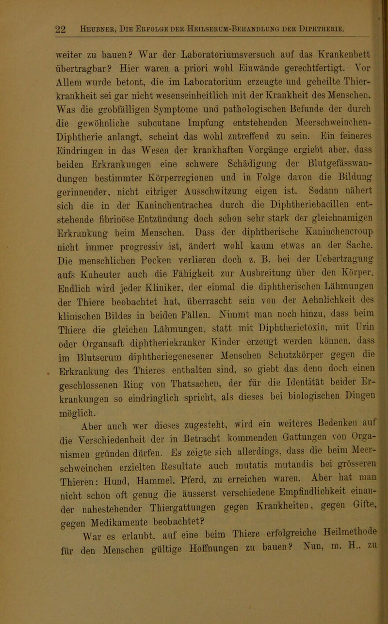 weiter zu bauen? War der Laboratoriumsversuch auf das Krankenbett übertragbar? Hier waren a priori wohl Ein wände gerechtfertigt. Vor Allem wurde betont, die im Laboratorium erzeugte und geheilte Thier- krankheit sei gar nicht wesenseinheitlich mit der Krankheit des Menschen. Was die grobfälligen Symptome und pathologischen Befunde der durch die gewöhnliche subcutane Impfung entstehenden Meerschweinchen- Diphtherie anlangt, scheint das wohl zutreffend zu sein. Ein feineres Eindringen in das Wesen der krankhaften Vorgänge ergiebt aber, dass beiden Erkrankungen eine schwere Schädigung der Blutgefässwan- dungen bestimmter Körperregionen und in Folge davon die Bildung gerinnender, nicht eitriger Ausschwitzung eigen ist. Sodann nähert sich die in der Kaninchentrachea durch die Diphtheriebacillen ent- stehende fibrinöse Entzündung doch schon sehr stark der gleichnamigen Erkrankung beim Menschen. Dass der diphtherische Kaninchencroup nicht immer progressiv ist, ändert wohl kaum etwas an der Sache. Die menschlichen Pocken verlieren doch z. B. bei der Uebertragung aufs Kuheuter auch die Fähigkeit zur Ausbreitung über den Körper. Endlich wird jeder Kliniker, der einmal die diphtherischen Lähmungen der Thiere beobachtet hat, überrascht sein von der Aehnlichkeit des klinischen Bildes in beiden Fällen. Nimmt man noch hinzu, dass beim Thiere die gleichen Lähmungen, statt mit Diphtherietoxin, mit Urin oder Organsaft diphtheriekranker Kinder erzeugt werden können, dass im Blutserum diphtheriegenesener Menschen Schutzkörper gegen die . Erkrankung des Thieres enthalten sind, so giebt das denn doch einen geschlossenen Ring von Thatsacheu, der für die Identität beider Er- krankungen so eindringlich spricht, als dieses bei biologischen Dingen möglich. Aber auch wer dieses zugesteht, wird ein weiteres Bedenken auf die Verschiedenheit der in Betracht kommenden Gattungen \on Oiga- nismen gründen dürfen. Es zeigte sich allerdings, dass die beim Meer- schweinchen erzielten Resultate auch mutatis mutandis bei grösseren Thieren: Hund, Hammel. Pferd, zu erreichen waren. Aber hat man nicht schon oft genug die äusserst verschiedene Empfindlichkeit einan- der nahestehender Thiergattungen gegen Krankheiten, gegen Gifte, gegen Medikamente beobachtet? War es erlaubt, auf eine beim Thiere erfolgreiche Heilmethode für den Menschen gültige Hoffnungen zu bauen? Nun, m. H., zu