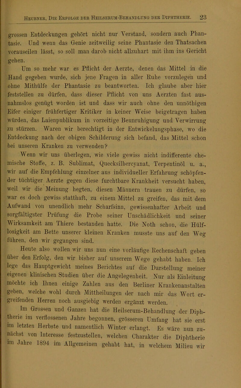 grossen Entdeckungen gehört nicht nur Verstand, sondern auch Phan- tasie. Und wenn das Genie zeitweilig seine Phantasie den Thatsachen vorauseilen lässt, so soll man darob nicht allzuhart mit ihm ins Gericht gehen. Um so mehr war es Pflicht der Aerzte, denen das Mittel in die Hand gegeben wurde, sich jene Fragen in aller Ruhe vorzulegeh und ohne Mithülfe der Phantasie zu beantworten. Ich glaube aber hier feststellen zu dürfen, dass dieser Pflicht von uns Aerzten fast aus- nahmslos genügt worden ist und dass wir auch ohne den unnöthigen Eifer einiger frühfertiger Kritiker in keiner Weise beigetragen haben würden, das Laienpublikum in vorzeitige Beunruhigung und Verwirrung zu stürzen. Waren wir berechtigt in der Entwickelungsphase, wo die Entdeckung nach der obigen Schilderung sich befand, das Mittel schon bei unseren Kranken zu verwenden? Wenn wir uns überlegen, wie viele gewiss nicht indifferente che- mische Stoffe, z. B. Sublimat, Quecksilbercyanat, Terpentinöl u. a., wir auf die Empfehlung einzelner aus individueller Erfahrung schöpfen- der tüchtiger Aerzte gegen diese furchtbare Krankheit versucht haben, weil wir die Meinung hegten, diesen Männern trauen zu dürfen, so war es doch gewiss statthaft, zu einem Mittel zu greifen, das mit dem Aufwand von unendlich mehr Scharfsinn, gewissenhafter Arbeit und sorgfältigster Prüfung die Probe seiner Unschädlichkeit und seiner Wirksamkeit am Thiere bestanden hatte. Die Noth schon, die Hülf- losigkeit am Bette unserer kleinen Kranken musste uns auf den Weg führen, den wir gegangen sind. Heute also wollen wir uns nun eine vorläufige Rechenschaft geben über den Erfolg, den wir bisher auf unserem Wege gehabt haben. Ich lege das Hauptgewicht meines Berichtes auf die Darstellung meiner eigenen klinischen Studien über die Angelegenheit. Nur als Einleitung möchte ich Ihnen einige Zahlen aus den Berliner Krankenanstalten geben, welche wohl durch Mittheilungen der nach mir das Wort er- greifenden Herren noch ausgiebig werden ergänzt werden. Im Grossen und Ganzen hat die Heilserum-Behandlung der Diph- therie im verflossenen Jahre begonnen, grösseren Umfang hat sie erst mi letzten Herbste und namentlich Winter erlangt. Es wäre nun zu- nächst von Interesse festzustellen, welchen Charakter die Diphtherie im Jahre 1894 im Allgemeinen gehabt hat, in welchem Milieu wir