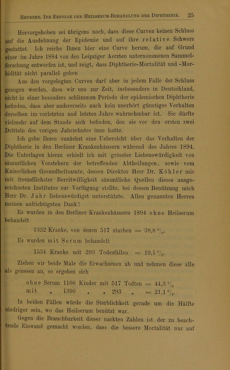 Hervorgehoben sei übrigens noch, dass diese Curven keinen Schluss auf die Ausdehnung der Epidemie und auf ihre relative Schwere o-estattet Ich reiche Ihnen hier eine Curve herum, die auf Grund einer im Jahre 1884 von den Leipziger Aerzten unternommenen Sammel- forschung entworfen ist, und zeigt, dass Diphtherie-Mortalität und -Mor- bidität nicht parallel gehen Aus den vorgelegten Curven darf aber in jedem Falle der Schluss gezogen werden, dass wir uns zur Zeit, insbesondere in Deutschland, nicht in eiuer besonders schlimmen Periode der epidemischen Diphtherie befinden, dass aber andererseits auch kein unerhört günstiges Verhalten derselben im vorletzten und letzten Jahre wahrnehmbar ist. Sie dürfte vielmehr auf dem Stande sich befinden, den sie vor den ersten zwei Dritteln des vorigen Jahrzehntes inne hatte. Ich gebe Ihnen zunächst eine Uebersicht über das Verhalten der Diphtherie in den Berliner Krankenhäusern während des Jahres 1894. Die Unterlagen hierzu erhielt ich mit grösster Liebenswürdigkeit von sämmtlichen Vorstehern der betreffenden Abtheilungen, sowie vom Kaiserlichen Gesundheitsamte, dessen Direktor Herr Dr. Köhler mir mit freundlichster Bereitwilligkeit sämmtliche Quellen dieses ausge- zeichneten Institutes zur Verfügung stellte, bei dessen Benützung mich Herr Dr. Jahr liebenswürdigst unterstützte. Allen genannten Herren meinen aufrichtigsten Dank! Es wurden in den Berliner Krankenhäusern 1894 ohne Heilserum behandelt 1832 Kranke, von denen 517 starben = 38,8 °/0. Es wurden mit Serum behandelt 1534 Kranke mit 293 Todesfällen =•. 19,1 °/0. Ziehen wir beide Male die Erwachsenen ab und nehmen diese alle als genesen an, so ergeben sich ohne Serum 1166 Kinder mit 517 Todten = 44,3 °/0 * 1390 „ „ 293 „ =21,1 °/0. ln beiden Fällen würde die Sterblichkeit gerade um die Hälfte niedriger sein, wo das Heilserum benützt war. Gegen die Brauchbarkeit dieser nackten Zahlen ist der zu beach- tende Einwand gemacht worden, dass die bessere Mortalität nur auf