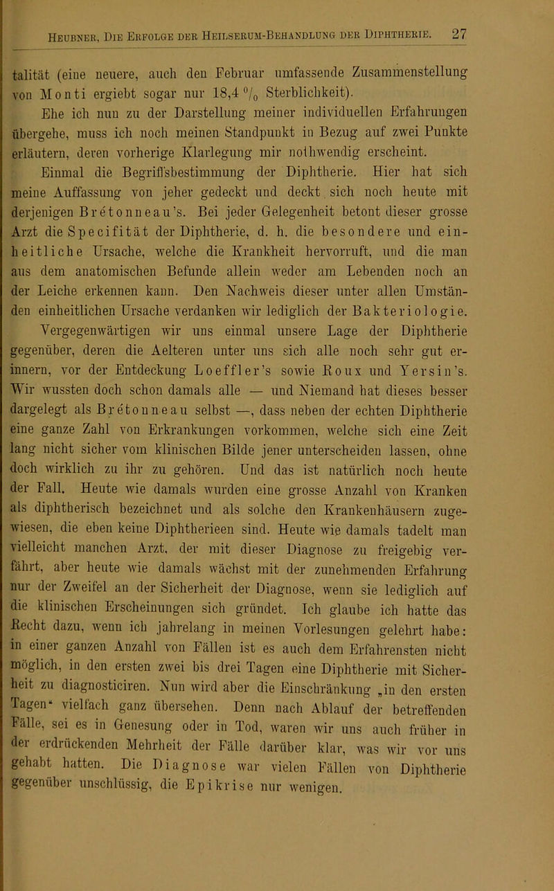 talität (eine neuere, auch den Februar umfassende Zusammenstellung von Monti ergiebt sogar nur 18,4 °/0 Sterblichkeit). Ehe ich nun zu der Darstellung meiner individuellen Erfahrungen fibergehe, muss ich noch meinen Standpunkt in Bezug auf zwei Punkte erläutern, deren vorherige Klarlegung mir noihwendig erscheint. Einmal die Begriffsbestimmung der Diphtherie. Hier hat sich meine Auffassung von jeher gedeckt und deckt sich noch heute mit derjenigen Br et onneau’s. Bei jeder Gelegenheit betont dieser grosse Arzt die Specifität der Diphtherie, d. h. die besondere und ein- heitliche Ursache, welche die Krankheit hervorruft, und die man aus dem anatomischen Befunde allein weder am Lebenden noch an der Leiche erkennen kann. Den Nachweis dieser unter allen Umstän- den einheitlichen Ursache verdanken wir lediglich der Bakteriologie. Vergegenwärtigen wir uns einmal unsere Lage der Diphtherie gegenüber, deren die Aelteren unter uns sich alle noch sehr gut er- innern, vor der Entdeckung Loeffler’s sowie Roux und Y er sin’s. Wir wussten doch schon damals alle — und Niemand hat dieses besser dargelegt als Breton ne au selbst —, dass neben der echten Diphtherie eine ganze Zahl von Erkrankungen Vorkommen, welche sich eine Zeit lang nicht sicher vom klinischen Bilde jener unterscheiden lassen, ohne doch wirklich zu ihr zu gehören. Und das ist natürlich noch heute der Fall. Heute wie damals wurden eine grosse Anzahl von Kranken als diphtherisch bezeichnet und als solche den Krankenhäusern zuge- wiesen, die eben keine Diphtherieen sind. Heute wie damals tadelt man xieileicht manchen Arzt, der mit dieser Diagnose zu freigebig ver- fährt, aber heute wie damals wächst mit der zunehmenden Erfahrung nur der Zweifel an der Sicherheit der Diagnose, wenn sie lediglich auf die klinischen Erscheinungen sich gründet. Ich glaube ich hatte das Hecht dazu, wenn ich jahrelang in meinen Vorlesungen gelehrt habe: in einei ganzen Anzahl von Fällen ist es auch dem Erfahrensten nicht möglich, in den ersten zwei bis drei Tagen eine Diphtherie mit Sicher- heit zu diagnosticiren. Nun wird aber die Einschränkung „in den ersten Tagen“ vielfach ganz übersehen. Denn nach Ablauf der betreffenden källe, sei es in Genesung oder in Tod, waren wir uns auch früher in der erdrückenden Mehrheit der Fälle darüber klar, was wir vor uns gehabt hatten. Die Diagnose war vielen Fällen von Diphtherie gegenübei unschlüssig, die Epikrise nur wenigen.