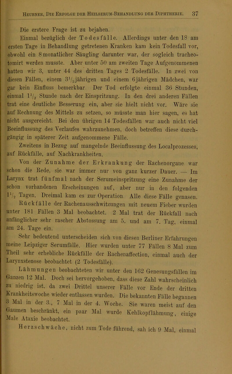 Die erstere Frage ist zu bejahen. Einmal bezüglich der Todesfälle. Allerdings unter den IS am ersten Tage in Behandlung getretenen Kranken kam kein Todesfall vor, obwohl ein 8 monatlicher Säugling darunter war, der sogleich tracheo- tomirt werden musste. Aber unter 50 am zweiten Tage Aufgenommenen hatten wir 3, unter 44 des dritten Tages 2 Todesfälle. In zwei von diesen Fällen, einem 37ojährigen und einem 6jährigen Mädchen, war gar kein Einfluss bemerkbar Der Tod erfolgte einmal 36 Stunden, einmal 1 ]/2 Stunde nach der Einspritzung. In den drei anderen Fällen trat eine deutliche Besserung ein, aber sie hielt nicht vor. Wäre sie auf Rechnung des Mittels zu setzen, so müsste man hier sagen, es hat nicht ausgereicht. Bei den übrigen 14 Todesfällen war auch nicht viel Beeinflussung des Verlaufes wahrzunehmen, doch betreffen diese durch- gängig in späterer Zeit aufgenommene Fälle. Zweitens in Bezug auf mangelnde Beeinflussung des Localprozesses, auf Rückfälle, auf Nachkrankheiten. Von der Zunahme der Erkrankung der Rachenorgane war schon die Rede, sie war immer nur von ganz kurzer Dauer. — Im Larynx trat fünfmal nach der Serumeinspritzung eine Zunahme der schon vorhandenen Erscheinungen auf, aber nur in den folgenden 1\'2 Tagen. Dreimal kam es zur Operation. Alle diese Fälle genasen. Rückfälle der Rachenausschwitzungen mit neuem Fieber wurden unter 181 Fällen 3 Mal beobachtet. 2 Mal trat der Rückfall nach anfänglicher sehr rascher Abstossung am 5. und am 7. Tag, einmal am 24. Tage ein. Sehr bedeutend unterscheiden sich von diesen Berliner Erfahrungen meine Leipziger Serumfälle. Hier wurden unter 77 Fällen 8 Mal zum Th eil sehr erhebliche Rückfälle der Rachenaffection, einmal auch der Larynxstenose beobachtet (2 Todesfälle). Lähmungen beobachteten wir unter den 162 Genesungsfällen im Ganzen 12 Mal. Doch sei hervorgehoben, dass diese Zahl wahrscheinlich zu niedrig ist. da zwei Drittel unserer Fälle vor Ende der dritten Krankheitswoche wieder entlassen wurden. Die bekannten Fälle begannen 3 Mal in der 3., 7 Mal in der 4. Woche. Sie waren meist auf den Gaumen beschränkt, ein paar Mal wurde Kehlkopflähmung, einige Male Ataxie beobachtet. Herzschwäche, nicht zum Tode führend, sah ich 9 Mal, einmal