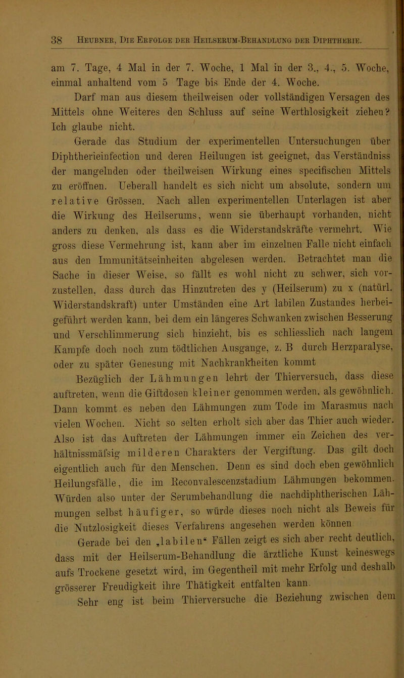 am 7. Tage, 4 Mal in der 7. Woche, 1 Mal in der 3., 4., 5. Woche, einmal anhaltend vom 5 Tage bis Ende der 4. Woche. Darf man aus diesem theilweisen oder vollständigen Versagen des Mittels ohne Weiteres den Schluss auf seine Werthlosigkeit ziehen? Ich glaube nicht. Gerade das Studium der experimentellen Untersuchungen über Diphtherieinfection und deren Heilungen ist geeignet, das Verständnis der mangelnden oder theilweisen Wirkung eines specifischen Mittels zu eröffnen. Ueberall handelt es sich nicht um absolute, sondern um relative Grössen. Nach allen experimentellen Unterlagen ist aber die Wirkung des Heilserums, wenn sie überhaupt vorhanden, nicht anders zu denken, als dass es die Widerstandskräfte vermehrt. Wie gross diese Vermehrung ist, kann aber im einzelnen Falle nicht einfach aus den Immunitätseinheiten abgelesen werden. Betrachtet man die Sache in dieser Weise, so fällt es wohl nicht zu schwer, sich vor- zustellen. dass durch das Hinzutreten des y (Heilserum) zu x (natürl. Widerstandskraft) unter Umständen eine Art labilen Zustandes herbei- geführt werden kann, bei dem ein längeres Schwanken zwischen Besserung und Verschlimmerung sich hinzieht, bis es schliesslich nach langem Kampfe doch noch zum tödtlichen Ausgange, z. B durch Herzparalyse, oder zu später Genesung mit Nachkrankheiten kommt Bezüglich der Lähmungen lehrt der Thierversuch, dass diese auftreten, wenn die Giftdosen kleiner genommen werden, als gewöhnlich. Dann kommt es neben den Lähmungen zum Tode im Marasmus nach vielen Wochen. Nicht so selten erholt sich aber das Thiei auch wiedei. Also ist das Auftreten der Lähmungen immer ein Zeichen des ver- hältnissmäfsig milderen Charakters der Vergiftung. Das gilt doch eigentlich auch für den Menschen. Denn es sind doch eben gewöhnlich Heilungsfälle, die im Reconvalescenzstadium Lähmungen bekommen. Würden also unter der Serumbehandlung die nachdiphtherischen Läh- mungen selbst häufiger, so würde dieses noch nicht als Beveis tüi die Nutzlosigkeit dieses Verfahrens angesehen werden können Gerade bei den „labilen“ Fällen zeigt es sich aber lecht deutlich, dass mit der Heilserum-Behandlung die ärztliche Kunst keineswegs aufs Trockene gesetzt wird, im Gegentheil mit mehr Erfolg und deshalb grösserer Freudigkeit ihre Thätigkeit entfalten kann. Sehr eng ist beim Thierversuche die Beziehung zwischen dem