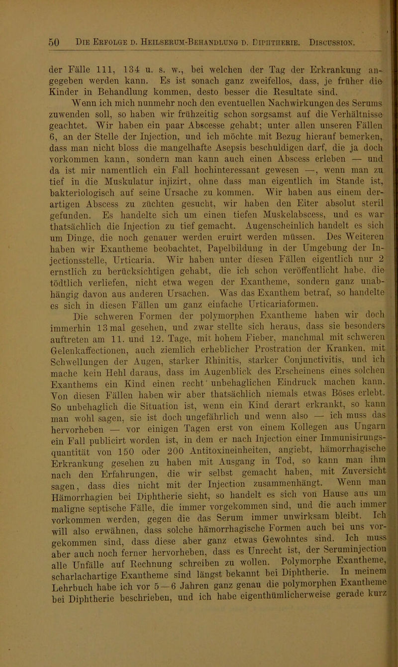 der Fälle 111, 134 u. s. w., bei welchen der Tag der Erkrankung an- gegeben werden kann. Es ist sonach ganz zweifellos, dass, je früher die Kinder in Behandlung kommen, desto besser die Resultate sind. Wenn ich mich nunmehr noch den eventuellen Nachwirkungen des Serums zuwenden soll, so haben wir frühzeitig schon sorgsamst auf die Verhältnisse- geachtet. Wir haben ein paar Abscesse gehabt; unter allen unseren Fällen 6, an der Stelle der Injection, und ich möchte mit Bezug hierauf bemerken, dass man nicht bloss die mangelhafte Asepsis beschuldigen darf, die ja doch Vorkommen kann, sondern man kann auch einen Abscess erleben — und da ist mir namentlich ein Fall hochinteressant gewesen —, wenn man zu tief in die Muskulatur injizirt, ohne dass man eigentlich im Stande ist, bakteriologisch auf seine Ursache zu kommen. Wir haben aus einem der- artigen Abscess zu züchten gesucht, wir haben den Eiter absolut steril gefunden. Es bandelte sich um einen tiefen Muskelabscess, und es war thatsächlich die Injection zu tief gemacht. Augenscheinlich handelt es sich um Dinge, die noch genauer werden eruirt werden müssen. Des Weiteren haben wir Exantheme beobachtet, Papelbildung in der Umgebung der In- jectionsstelle, Urticaria. Wir haben unter diesen Fällen eigentlich nur 2 ernstlich zu berücksichtigen gehabt, die ich schon veröffentlicht habe, die tödtlich verliefen, nicht etwa wegen der Exantheme, sondern ganz unab- hängig davon aus anderen Ursachen. Was das Exanthem betraf, so handelte es sich in diesen Fällen um ganz einfache Urticariaformen. Die schweren Formen der polymorphen Exantheme haben wir doch immerhin 13 mal gesehen, und zwar stellte sich heraus, dass sie besonders auftreten am 11. und 12. Tage, mit hohem Fieber, manchmal mit schweren Gelenkaffectionen, auch ziemlich erheblicher Prostration der Kranken, mit Schwellungen der Augen, starker Rhinitis, starker Conjunctivitis, und ich mache kein Hehl daraus, dass im Augenblick des Erscheinens eines solchen Exanthems ein Kind einen recht' unbehaglichen Eindruck machen kann. Von diesen Fällen haben wir aber thatsächlich niemals etwas Böses erlebt. So unbehaglich die Situation ist, wenn ein Kind derart erkrankt, so kann man wohl sagen, sie ist doch ungefährlich und wenn also — ich muss das hervorheben — vor einigen Tagen erst von einem Kollegen aus Ungarn ein Fall publicirt worden ist, in dem er nach Injection einer Immunisirungs- quantität von 150 oder 200 Antitoxineinheiten, angiebt, hämorrhagische Erkrankung gesehen zu haben mit Ausgang in Tod, so kann man ihm nach den Erfahrungen, die wir selbst gemacht haben,, mit Zuversicht sagen, dass dies nicht mit der Injection zusammenhängt. Wenn man Hämorrhagien bei Diphtherie sieht, so handelt es sich von Hause aus um maligne septische Fälle, die immer vorgekommen sind, und die auch immer Vorkommen werden, gegen die das Serum immer unwirksam bleibt. Ich 1 will also erwähnen, dass solche hämorrhagische Formen auch bei uns vor- gekommen sind, dass diese aber ganz etwas Gewohntes sind. Ich muss ■ aber auch noch ferner hervorheben, dass es Unrecht ist, der Seruminjeetion - alle Unfälle auf Rechnung schreiben zu wollen. Polymorphe Exantheme, | scharlacliartige Exantheme sind längst bekannt bei Diphtherie. In meinem I Lehrbuch habe ich vor 5 —6 Jahren ganz genau die polymorphen Exantheme 1 bei Diphtherie beschrieben, und ich habe eigenthümlicherweise gerade kmz I